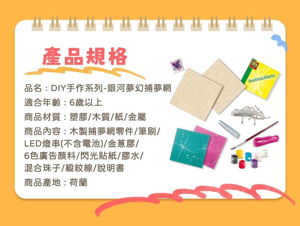 產品規格品名:DIY手作系列-銀河夢幻捕夢網適合年齡:6歲以上商品材質:塑膠/木質/紙/金屬商品內容:木製捕夢網零件/筆刷/LED燈串(不含電池)/金蔥膠/6色廣告顏料/閃光貼紙/膠水/混合珠子/緞紋線/說明書商品產地:荷蘭Instructions