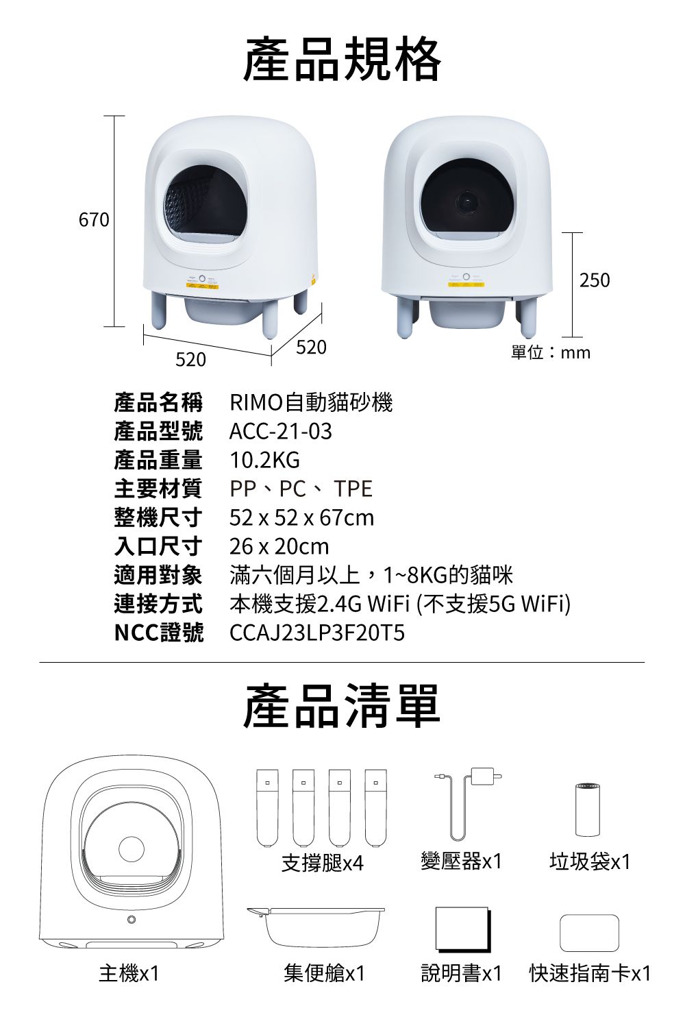 670產品規格520520產品名稱 RIMO自動貓砂機ACC-21-03產品型號產品重量 10.2KG主要材質PP、PC、TPE整機尺寸 52x52x67cm250單位:mm入口尺寸26x20cm適用對象滿六個月以上,1~8KG的貓咪連接方式本機支援2.4G WiFi (不支援5G WiFi)NCC證號CCAJ23LP3F20T5產品清單支撐腿x4變壓器x1垃圾袋x1主機x1集便艙x1說明書x1 快速指南卡x1