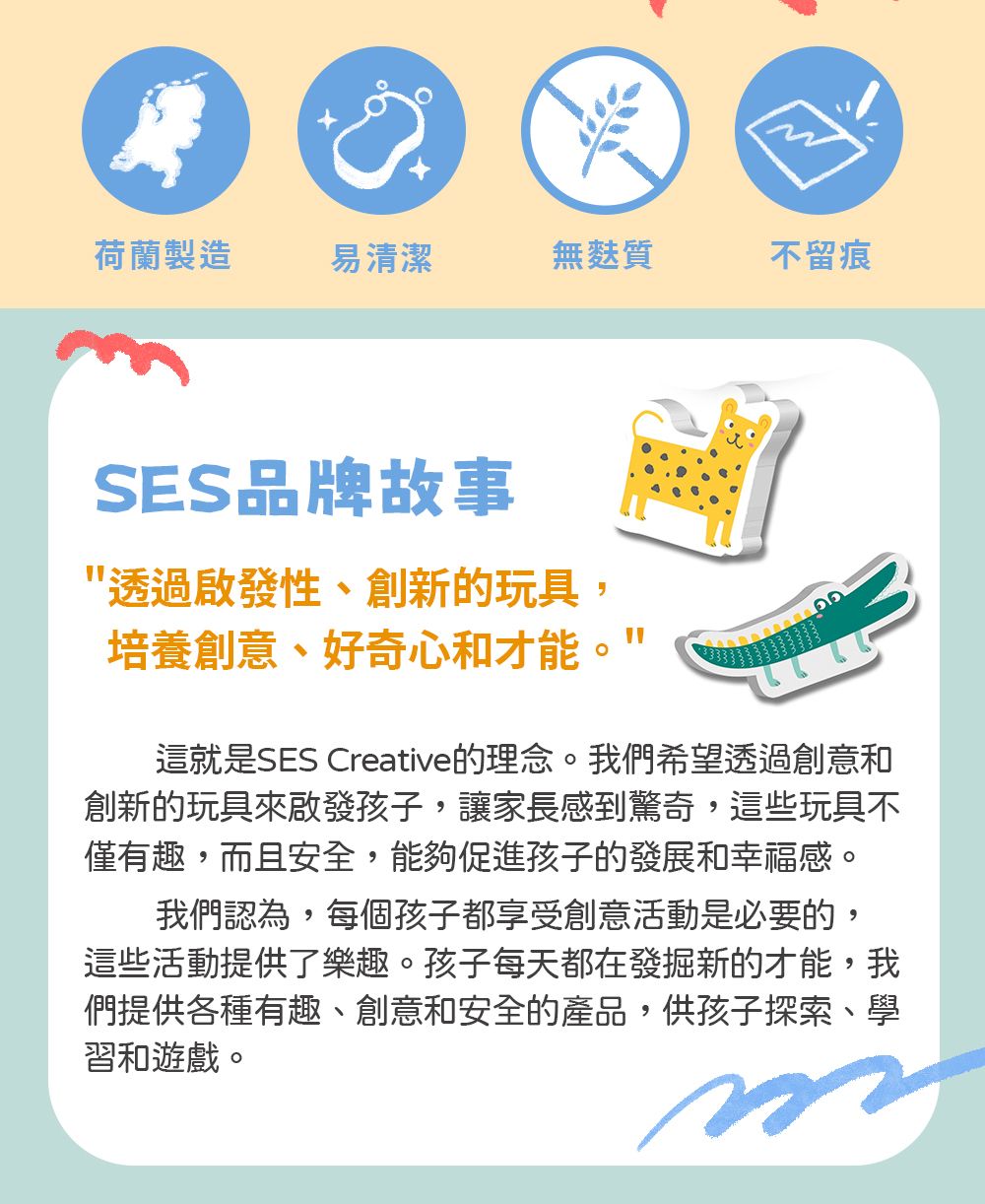 荷蘭製造易清潔無麩質不留痕SES品牌故事透過啟發性、創新的玩具,培養創意、好奇心和才能這就是SES Creative的理念。我們希望透過創意和創新的玩具來啟發孩子,讓家長感到驚奇,這些玩具不僅有趣,而且安全,能夠促進孩子的發展和幸福感。我們認為,每個孩子都享受創意活動是必要的,這些活動提供了樂趣。孩子每天都在發掘新的才能,我們提供各種有趣、創意和安全的產品,供孩子探索、學習和遊戲。