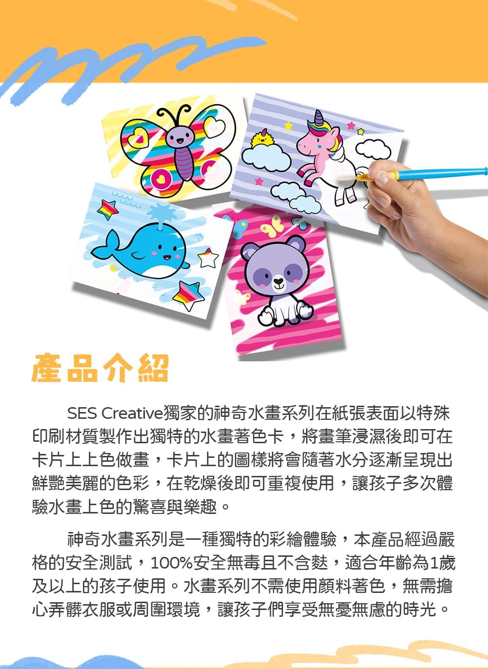 產品介紹SES Creative獨家的神奇水畫系列在紙張表面以特殊印刷材質製作出獨特的水畫著色卡,將畫筆浸濕後即可在卡片上上色做畫,卡片上的圖樣將會隨著水分逐漸呈現出鮮艷美麗的色彩,在乾燥後即可重複使用,讓孩子多次體驗水畫上色的驚喜與樂趣。神奇水畫系列是一種獨特的彩繪體驗,本產品經過嚴格的安全測試,100%安全無毒且不含,適合年齡為1歲及以上的孩子使用。水畫系列不需使用顏料著色,無需擔心弄髒衣服或周圍環境,讓孩子們享受無憂無慮的時光。
