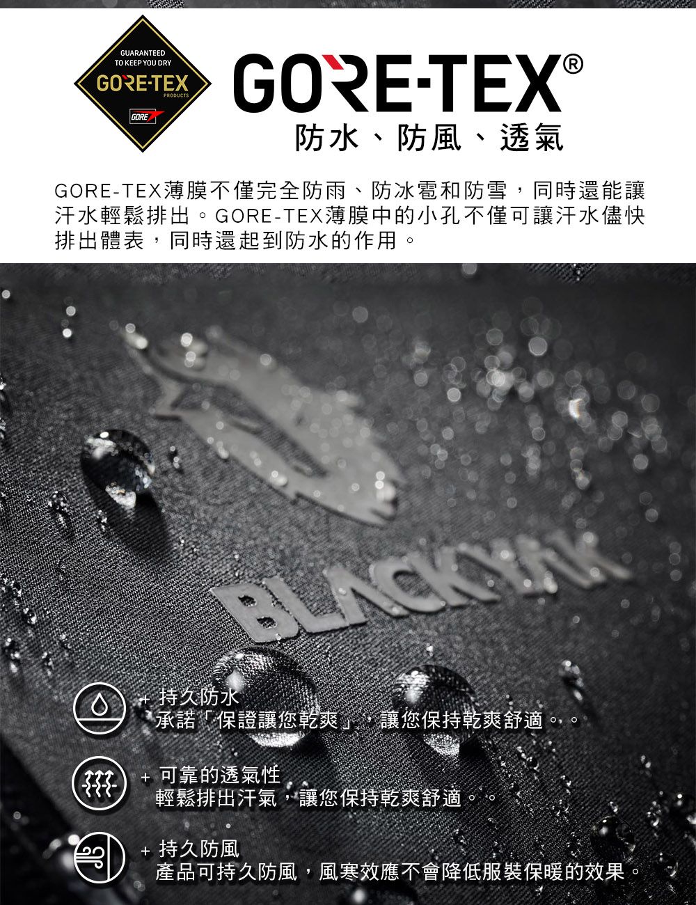 GUARANTEEDTO KEEP YOU DRYGORE-TEXPRODUCTSGOREGORE-TEX®防水、防風、透氣GORE-TEX薄膜不僅完全防雨、防冰雹和防雪同時還能讓汗水輕鬆排出。GORE-TEX薄膜中的小孔不僅可讓汗水儘快排出體表同時還起到防水的作用,持久防水承諾「保證讓您乾爽」,讓您保持乾爽舒適,+ 可靠的透氣性輕鬆排出汗氣,讓您保持乾爽舒適+ 持久防風產品可持久防風,風寒效應不會降低服裝保暖的效果