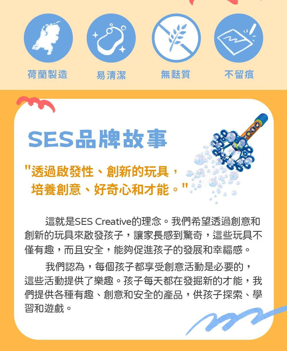 荷蘭製造易清潔無麩質不留痕SES品牌故事透過啟發性、創新的玩具,培養創意、好奇心和才能這就是SES Creative的理念。我們希望透過創意和創新的玩具來啟發孩子,讓家長感到驚奇,這些玩具不僅有趣,而且安全,能夠促進孩子的發展和幸福感。我們認為,每個孩子都享受創意活動是必要的,這些活動提供了樂趣。孩子每天都在發掘新的才能,我們提供各種有趣、創意和安全的產品,供孩子探索、學習和遊戲。