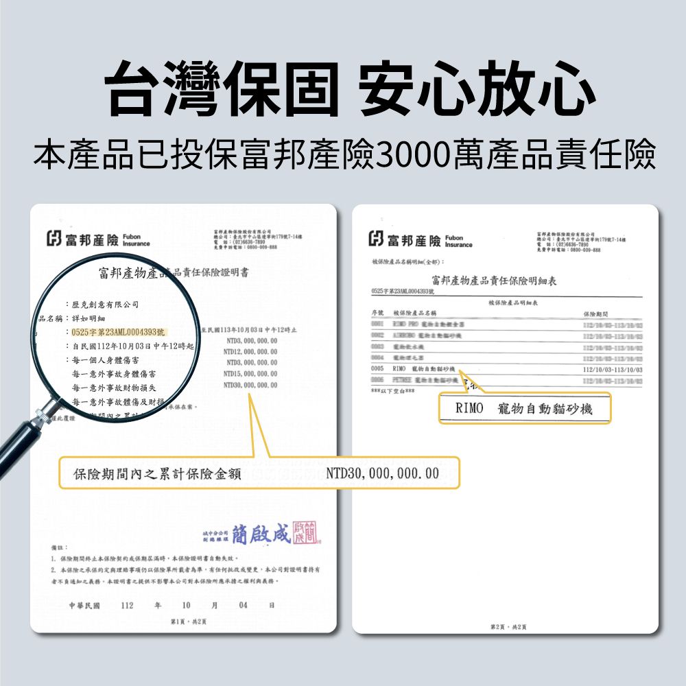 台灣固 安心放心品已投保產險000萬產品責任險產險 號Insurance3 富邦產險 Insurance產品名稱明細(全部富邦產品責任證明書歷克創意有限公司品名稱:詳如明細富邦產物保險總公司:中遼寧179號7-14樓電話:(02)免費電話:富邦產物產品責任保險號序號 被保險產品名稱被保險產品明細表保險期間10-113/10/03:0525字第23AML0004393號:自民國112年10月03日中午12時:每一個人身體傷害至民國113年10月03日中午12時止NTD3 000 000 00NTD12 000 000 00NTD00000000005 ,每一意外事故身體傷害NTD15,000,000.00NTD30, 000, 000, 00  寵物每一意外事故物損失每一意外事故體傷及財RIMO 寵物自動貓砂機產覆證備註:保險期間內之累計保險金額NTD30, 000, 000.00分公司保險期間本保險保期屆滿時,本保險證明書自動失效2.本保險之承保約定與理事項仍以保險單所載者為準,有任何變更,本公司對證明書有者不負通知之義務,本證明書之提供不影響本公司對本保險所應承擔之權利與義務。中華民國112年10月04日第1頁,共2頁第2頁,共2頁112//30/03