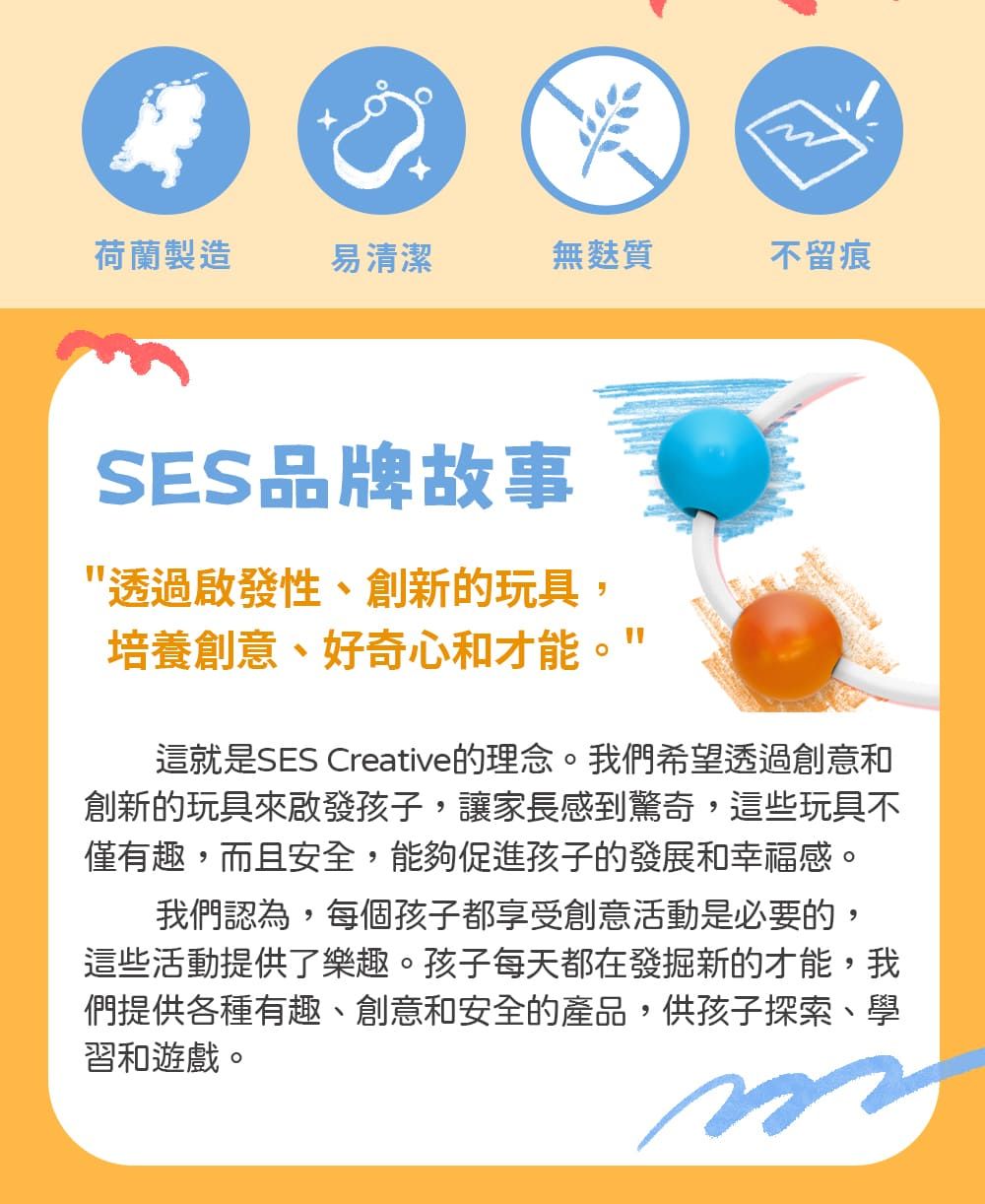 荷蘭製造易清潔無麩質不留痕SES品牌故事透過啟發性、創新的玩具,培養創意、好奇心和才能"這就是SES Creative的理念。我們希望透過創意和創新的玩具來啟發孩子,讓家長感到驚奇,這些玩具不僅有趣,而且安全,能夠促進孩子的發展和幸福感。我們認為,每個孩子都享受創意活動是必要的,這些活動提供了樂趣。孩子每天都在發掘新的才能,我們提供各種有趣、創意和安全的產品,供孩子探索、學習和遊戲。