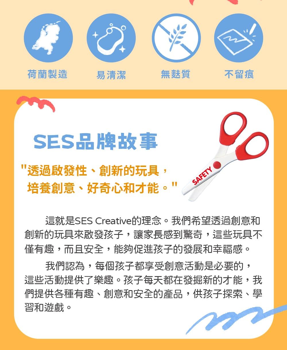 荷蘭製造易清潔無麩質不留痕SES品牌故事透過啟發性、創新的玩具,培養創意、好奇心和才能"SAFETY這就是SES Creative的理念。我們希望透過創意和創新的玩具來啟發孩子,讓家長感到驚奇,這些玩具不僅有趣,而且安全,能夠促進孩子的發展和幸福感。我們認為,每個孩子都享受創意活動是必要的,這些活動提供了樂趣。孩子每天都在發掘新的才能,我們提供各種有趣、創意和安全的產品,供孩子探索、學習和遊戲。