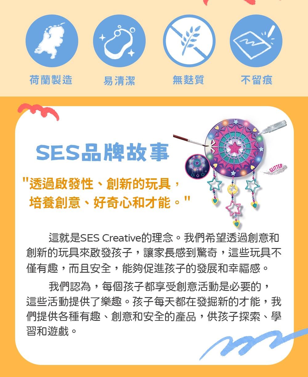 荷蘭製造易清潔無麩質不留痕SES品牌故事透過啟發性、創新的玩具,培養創意、好奇心和才能GLITTER這就是SES Creative的理念。我們希望透過創意和創新的玩具來啟發孩子,讓家長感到驚奇,這些玩具不僅有趣,而且安全,能夠促進孩子的發展和幸福感。我們認為,每個孩子都享受創意活動是必要的,這些活動提供了樂趣。孩子每天都在發掘新的才能,我們提供各種有趣、創意和安全的產品,供孩子探索、學習和遊戲。