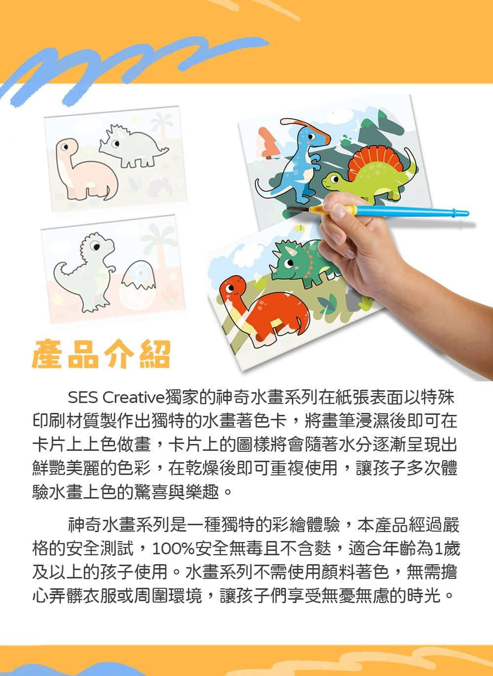 產品介紹SES Creative獨家的神奇水畫系列在紙張表面以特殊印刷材質製作出獨特的水畫著色卡,將畫筆浸濕後即可在卡片上上色做畫,卡片上的圖樣將會隨著水分逐漸呈現出鮮艷美麗的色彩,在乾燥後即可重複使用,讓孩子多次體驗水畫上色的驚喜與樂趣。神奇水畫系列是一種獨特的彩繪體驗,本產品經過嚴格的安全測試,100%安全無毒且不含,適合年齡為1歲及以上的孩子使用。水畫系列不需使用顏料著色,無需擔心弄髒衣服或周圍環境,讓孩子們享受無憂無慮的時光。