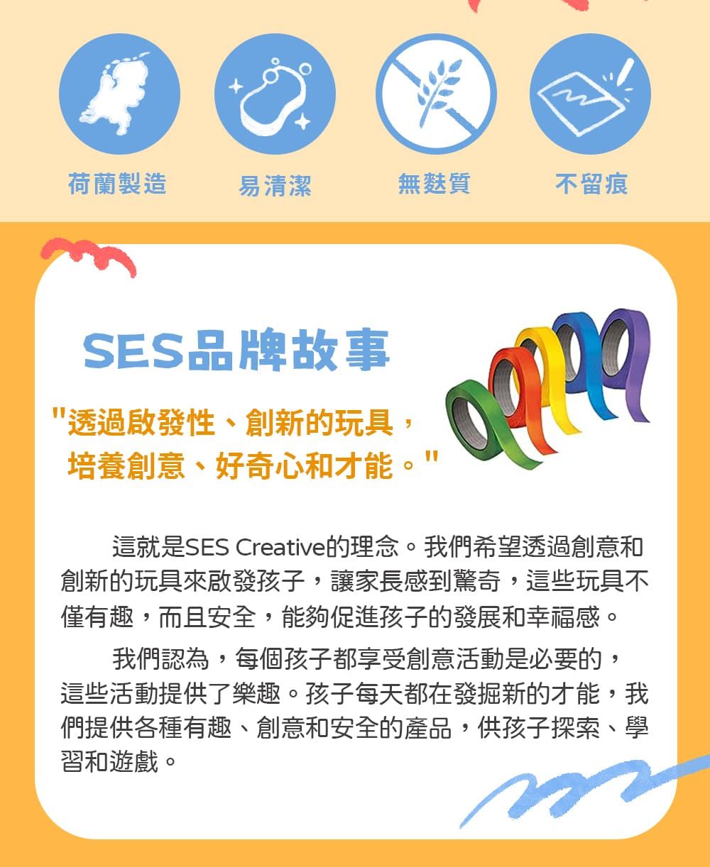 荷蘭製造易清潔無麩質不留痕SES品牌故事透過啟發性、創新的玩具,培養創意、好奇心和才能這就是SES Creative的理念。我們希望透過創意和創新的玩具來啟發孩子,讓家長感到驚奇,這些玩具不僅有趣,而且安全,能夠促進孩子的發展和幸福感。我們認為,每個孩子都享受創意活動是必要的,這些活動提供了樂趣。孩子每天都在發掘新的才能,我們提供各種有趣、創意和安全的產品,供孩子探索、學習和遊戲。