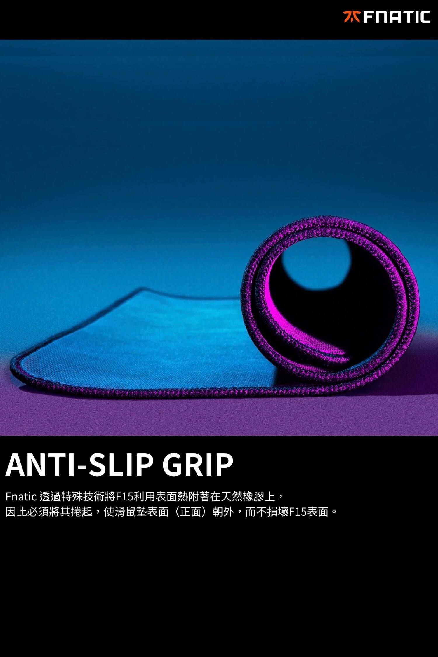 ANTI-SLIP GRIPFnatic 透過特殊技術將F15利用表面熱附著在天然橡膠上,因此必須將其捲起,使滑鼠墊表面(正面)朝外,而不損壞F15表面。