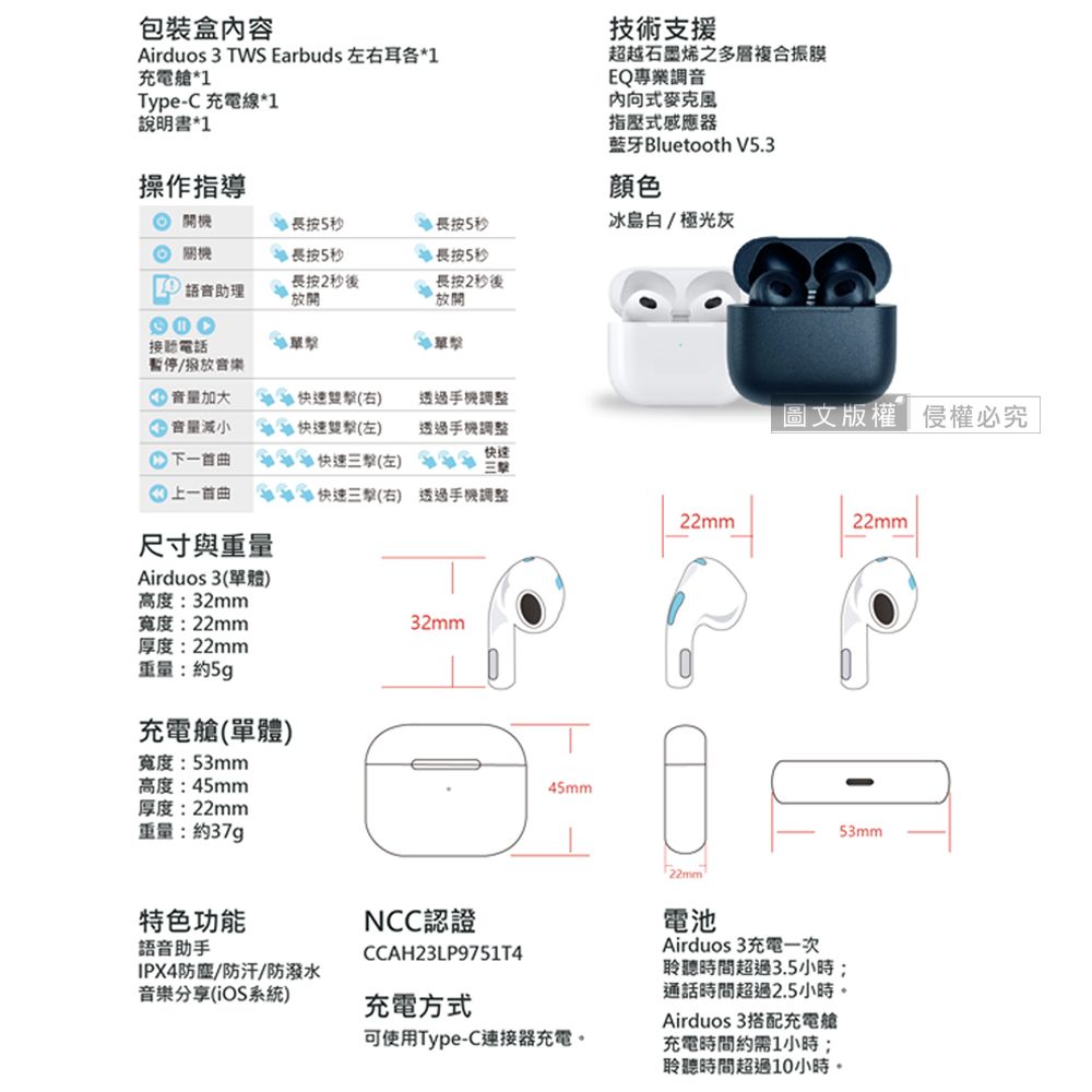 包裝盒內容Airduos 3 TWS Earbuds 左右耳各*1充電艙*1Type-C 充電線*1說明書*1技術支援超越石墨烯之多層複合振膜EQ專業調音内向式麥克風指壓式感應器藍牙Bluetooth V5.3操作指導顏色 開機長按5秒 長按5秒冰島白/極光灰 長按5秒長按5秒 語音助理長按2秒後放開長按2秒後放開接聽電話暫停/音樂音量加大音量減小 速右)透過手機調整下一快速左)(( 快速三(左) 快圖文版權侵權必究透過手機調整上一首曲快速三擊(右) 透過手機調整22mm22mm尺寸與重量Airduos 3(單體)高度:32mm寬度:22mm厚度:22mm重量:約5g充電艙(單體)寬度:53mm高度:45mm厚度:22mm重量:約37g特色功能語音助手IPX4防/防汗/防潑水音樂分享(iOS系統)32mm45mm53mmNCC認證CCAH23LP9751T4充電方式可使用Type-C連接器充電。22mm電池Airduos3充電一次聆聽時間超過3.5小時;通話時間超過2.5小時。Airduos 3搭配充電艙充電時間約需1小時;聆聽時間超過10小時。