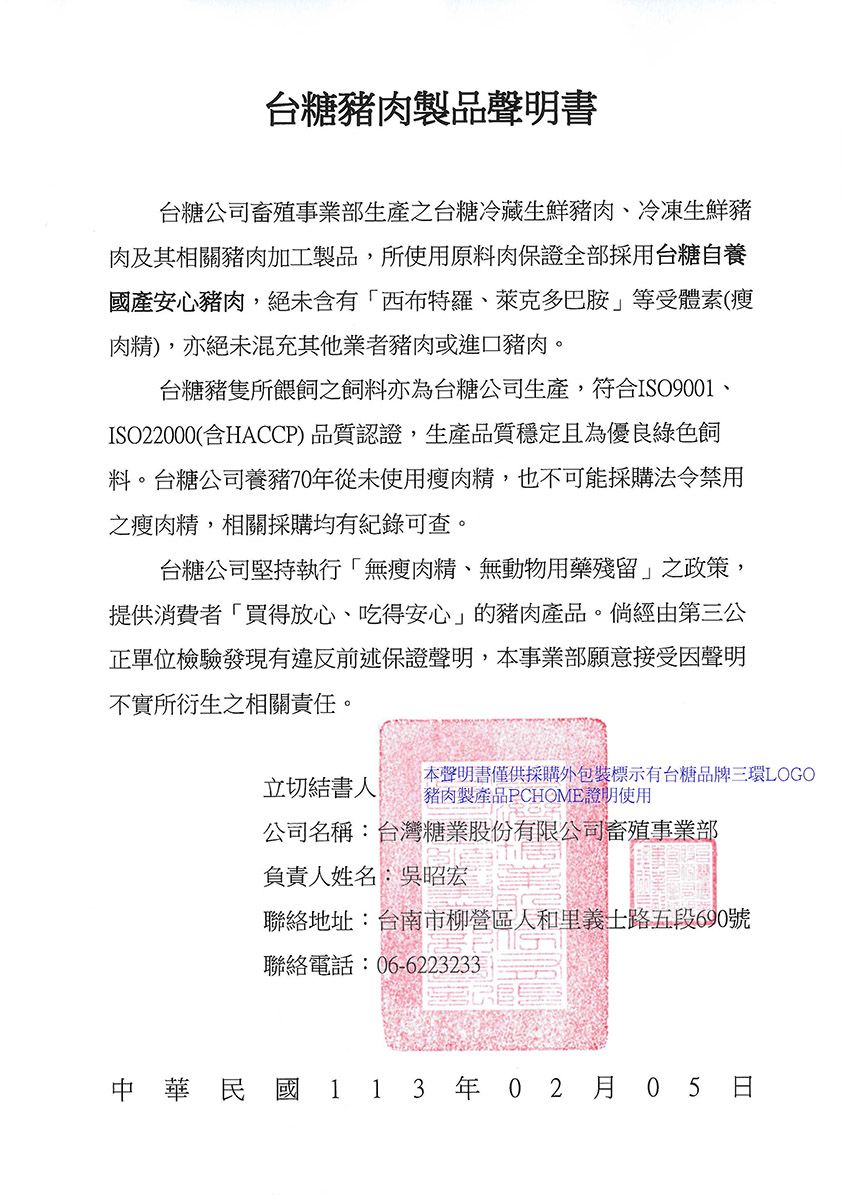 台糖豬肉製品聲明書台糖公司畜事業部生產之台糖冷藏生鮮豬肉、冷凍生鮮豬肉及其相關豬肉加工製品,所使用原料肉保證全部採用台糖自養國產安心豬肉,絕未含有西布特羅、萊克多巴胺等受體素(瘦肉精),亦絕未混充其他業者豬肉或進口豬肉。台糖豬隻所餵之飼料亦為台糖公司生產,符合ISO9001ISO22000(含HACCP)品質認證,生產品質穩定且為優良綠色飼料。台糖公司養豬70年從未使用瘦肉精,也不可能採購法令禁用之瘦肉精,相關採購均有記錄可查。台糖公司堅持執行無瘦肉精、無動物用藥殘留」之政策,提供消費者買得放心、吃得安心」的豬肉產品。倘經由第三公正單位檢驗發現有違反前述保證聲明,事業部願意接受因聲明不實所衍生之相關責任。本聲明書僅供採購外包裝標示有台糖品牌三環LOGO立切結書人 豬肉製產品PCHOME證明使用公司名稱:台灣糖業股份有限公司殖事業部負責人姓名:吳昭宏聯絡地址:台南市柳營區人和里義路五段690號聯絡電話:06-6223233中華民國 113 年02 月05 日