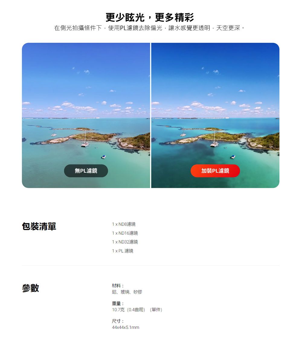 更少眩光更多精彩在側光拍攝條件下,使用PL濾鏡去除偏光,讓水感覺更透明,天空更深。無PL濾鏡加裝PL濾鏡包裝清單濾鏡 ND16濾鏡1xND32濾鏡濾鏡參數材料:鋁、玻璃、矽膠重量:10.7克(0.4盎司) (單件)尺寸:44x44x5.1mm