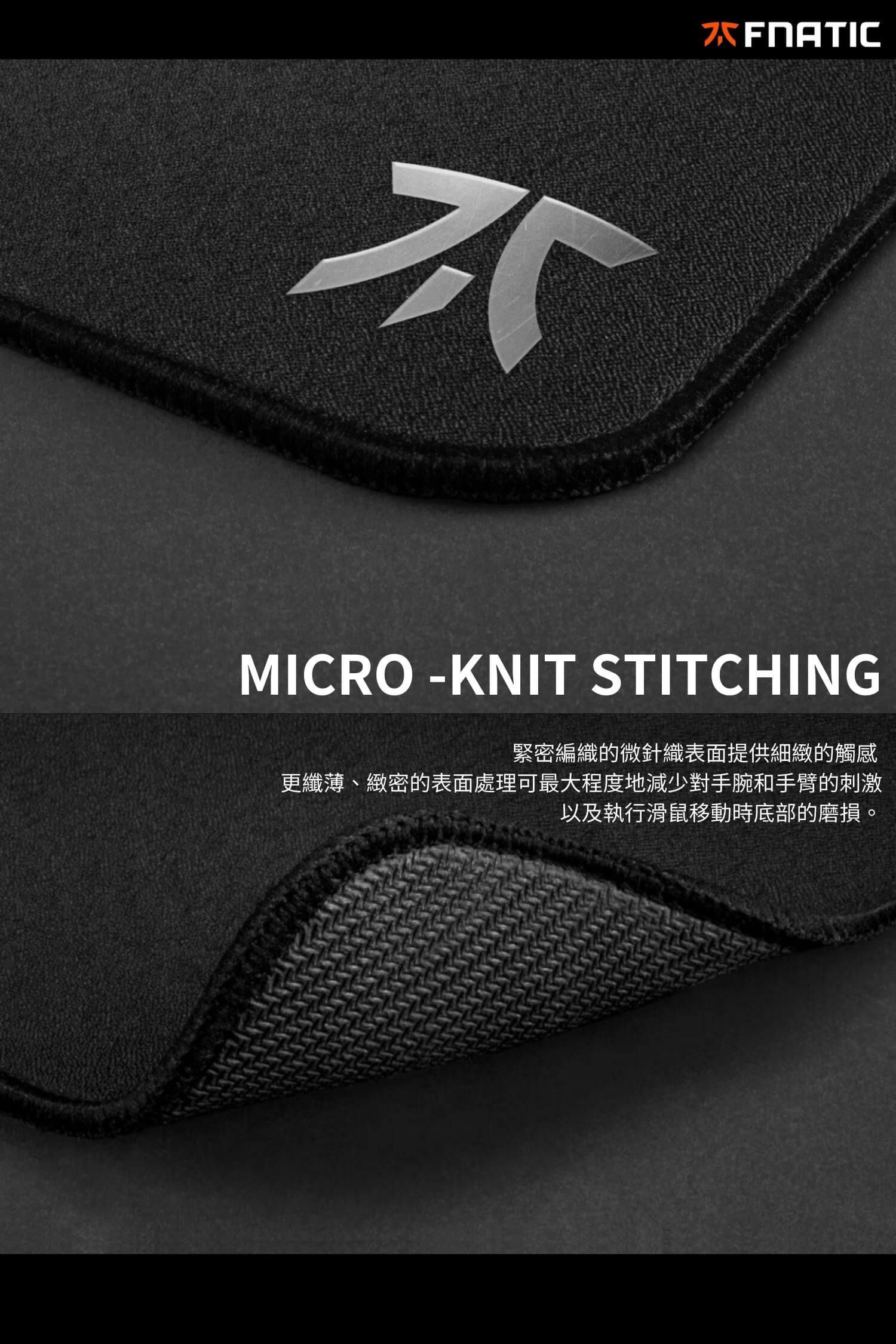 MICRO-KNIT STITCHING緊密編織的微針織表面提供細緻的觸感更纖薄、緻密的表面處理可最大程度地減少對手腕和手臂的刺激以及執行滑鼠移動時底部的磨損。