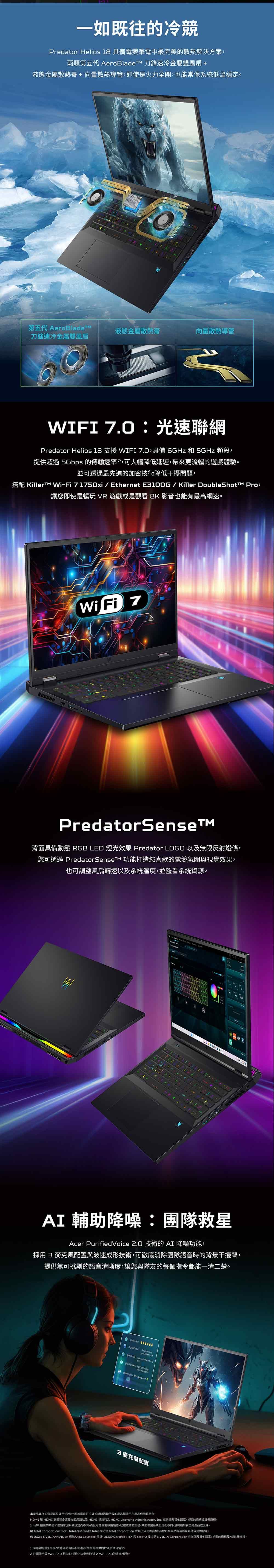 一如既往的冷競Predator Helios 18 備電競筆電中最完美的散熱解決方案兩顆第五代 AeroBladeTM 刀鋒速冷金屬雙風扇 +液態金屬散熱膏+向量散熱導管即使火力全開也能常保系統低溫穩定第五代 AeroBladeTM刀鋒速冷金屬雙風扇液態金屬散熱膏向量散熱導管WIFI 光速聯網Predator Helios 18 支援 WIFI 7.0具備 6GHz 和 5GHz 頻段,提供超過 5Gbps 的傳輸速率,可大幅降低延遲,帶來更流暢的遊戲體驗並可透過最先進的技術降低干擾問題,搭配 Killer  71750xi / EthernetE100G/Killer DoubleShott Pro,讓您即使是暢玩 VR 遊戲是觀看  影音也能有最高網速Wi  7PredatorSense背面具備動態 RGB LED 燈光效果 Predator LOGO 以無限反射燈條,您可透過 PredatorSenseTM 功能打造您喜歡的電競氛圍與視覺效果,也可調整風扇轉速以及系統溫度,並監看系統資源BAI 輔助降噪:團隊救星Acer PurifiedVoice .0 技術的AI 降噪功能,採用 3 麥克風配置與波速成形技術,可徹底消除團隊語音時的背景干擾聲,提供無可挑剔的語音清晰度,讓您與隊友的每個指令都能一清二楚           seen  speed ever3 麥克風配置本產品非為加密貨幣挖礦用途設計加密貨幣挖礦或活動所致的產品填不產品保固。HDMI 和 HDMI高畫質多媒體介面用語以及 HDMI  HDMI Licensing Administrator, Inc. 在及國家/地區的或商標。® 技術的功能和優點因系統設定而不同,而且可能需要用硬體或服務能會因系統設定而不同。沒有絕對安全的產品或元件。 Intel Corporation-Intel、Intel 標誌及其他 Intel 是 Intel Corporation 或其子公司的商標。其他名稱與品牌可能是其他公司的財產。 2024 NVIDIA、NVIDIA 標誌、Ada Loveiace 架構、DLSS、GeForce RTX 和 Max-Q 技術是 NVIDIA Corporation 在美國及其他國家/地區的商標及/或註冊商標。1規格可能因及/或地區而有所不同。所有機型的提供均取決於供貨情況。2 必須使用具 Wi-Fi 7.0 相容的装置,才能達到所述之 Wi-Fi 7.0的速度/優勢。