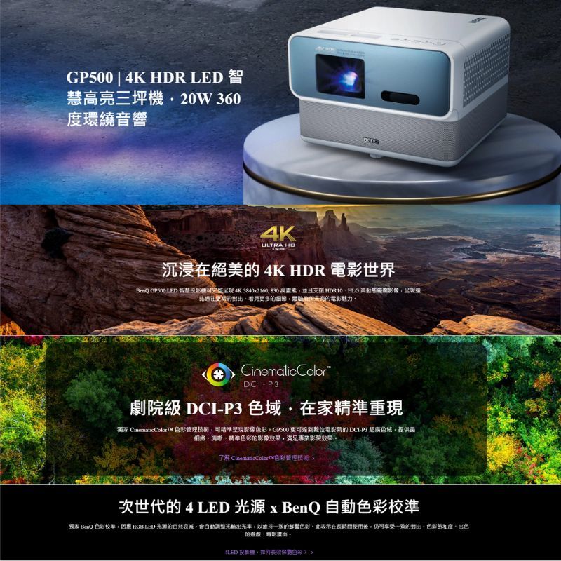 GP500|4K HDR  智慧高亮三坪20W360度環繞音響4KULTRA 沉浸在絕美的 4K HDR 電影世界BeQ GP500 LED 智慧機呈现 4K 3840x2160 830 萬素並且支援 高動態範圍影像呈現遠比過往更的對比看見更多的細節的電影魅力CinematicColorP3劇院級 DCI-P3 色域在家精準重現獨家 Cinematic Color  管理技術可精準呈現影像色彩GP500 更可達到數位電影院的 DCI-P3 超廣色域提供最細緻、清晰、精準色彩的影像效果滿足專業影院效果。了解 色彩理技術次世代的4LED 光源 x BenQ 自動色彩校準獨家 BenQ 色彩校準因應 RGB LED 光源的自然,會自動調整光輸出光率,以的鮮豔色彩。此表示在長時間使用後,仍可享受一致的對比,色彩度,出色的遊戲、電影。LED 投影機,長效保色彩