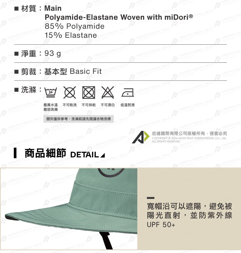 材質MainPolyamide-Eltane Woven with 85% Polyamide5% Elastane■ 淨重:93g剪裁:基本型 Basic Fit as : 30最高水溫不可乾洗 不可烘乾 不可漂白 低溫熨燙最弱洗滌圖列僅供參考洗滌前請先閱讀衣物洗標岳達國際有限公司版權所有,侵害必究1 商品細節 DETAIL ACOPYRIGHT 2024 AEON PEAK INTERNATIONAL , LtdALL RIGHTS RESERVED.寬帽沿可以遮陽,避免被陽光直射,並防紫外線UPF 50+