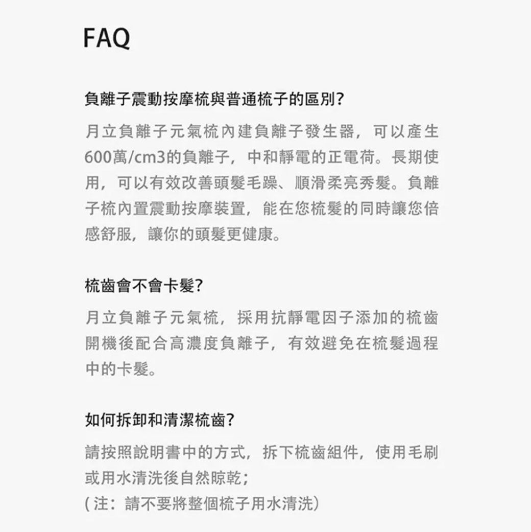 FAQ負離子震動按摩梳與普通梳子的區別?月立負離子元氣梳內建負離子發生器,可以產生600萬/cm3的負離子,中和靜電的正電荷。長期使用,可以有效改善頭毛躁、順滑柔亮秀髮。負離子梳內置震動按摩裝置,能在您的同時讓您倍感舒服,讓你的頭髮更健康。梳齒會不會卡髮?月立負離子元氣梳,採用抗靜電因子添加的梳齒開機後配合高濃度負離子,有效避免在梳髮過程中的卡髮。如何拆卸和清潔梳齒?請按照說明書中的方式,拆下梳齒組件,使用毛刷或用水清洗後自然晾乾;(注:請不要將整個梳子用水清洗)