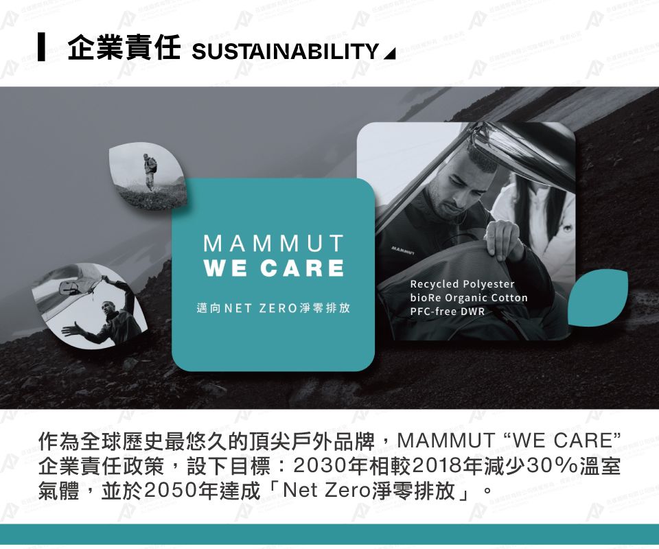 企業責任 SUSTAINABILITYMAMMUTWE CARE邁向NET ZERO淨排放Recycled Polyesterbio Re Organic CottonPFC-free DWR作為全球歷史最悠久的頂尖戶外品牌,MAMMUTWE CARE”企業責任政策,設下目標:2030年相較2018年減少30%溫室氣體,並於2050年達成「Net Zero淨零排放」。