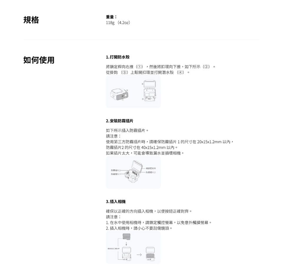 規格重量118g4.oz)如何使用1. 打開水殼將鎖定桿向右推(),然後將扣環向下推,如下所示(②)。從掛鉤 (③)上鬆開扣環並打開潛水殼(④)2. 安裝霧插如下所示插入霧插。請注意使用第三方防霧插時,請確保防霧插片1的尺寸在20x15x1.2mm以內,防霧插片2的尺寸在40x15x1.2mm 以內。如果插片太大,可能會導致漏水並損壞相機。防片防片2防片3.插入相機確保以正確的方向插入相機,以便按鈕正確對齊。請注意:1. 在水中使用相機時,請鎖定觸控螢幕,以免意外觸摸螢幕。2. 插入相機時,請小心不要刮傷鏡頭。