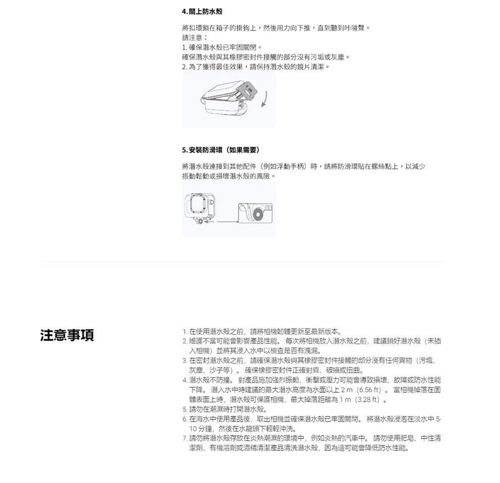 注意事項4. 上防水殼將扣環鎖在箱子的掛鉤上,然後用力向下推,直到聽到咔聲。請注意:1. 確保潛水殼已牢固關閉。確保潛水殼與其橡膠密封件接觸的部分沒有污垢或灰塵。2. 為了獲得最佳效果,請保持潛水殼的鏡片清潔。5.安裝防滑環(如果需要)將潛水殼連接到其他配件(例如浮動手柄)時,請將防滑環貼在螺絲點上,以減少振動鬆動或損壞潛水殼的風險。1. 在使用潛水殼之前,請將相機韌體更新至最新版本。2. 維護不當可能會影響產品性能。 每次將相機放入潛水殼之前,建議鎖好潛水殼(未插入相機)並將其浸入水中以檢查是否有洩漏。3. 在密封潛水殼之前,請確保潛水殼與其橡膠密封件接觸的部分沒有任何異物(污垢、灰塵、沙子等)。 確保橡膠密封件正確對齊、破損或扭曲。4. 潛水殼不防撞。 對產品施加強烈振動、衝擊或壓力可能會導致損壞、故障或防水性能下降。 潜入水中時建議的最大潛水高度為水面以上2m(6.56ft)。當相機掉落在固體表面上時,潛水殼可保護相機,最大掉落距離為1m(3.28 ft)。5. 請勿在潮濕時打開潛水殼。6. 在海水中使用產品後,取出相機並確保潛水殼已牢固關閉。 將潛水殼浸泡在淡水中 5-10分鐘,然後在水龍頭下輕輕沖洗。7. 請勿將潛水殼存放在炎熱潮濕的環境中,例如炎熱的汽車中。 請勿使用肥皂、中性清潔劑、有機溶劑或酒精清潔產品清洗潛水殼,因為這可能會降低防水性能。