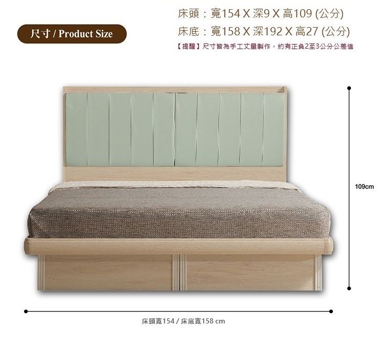 尺寸/ Product Size床頭:寬154X深X高109(公分)床底:寬158X深192X高27(公分)【提醒】尺寸皆為手工丈量製作,約有正負2至3公分公差值床頭寬154/床底寬158 cm109cm