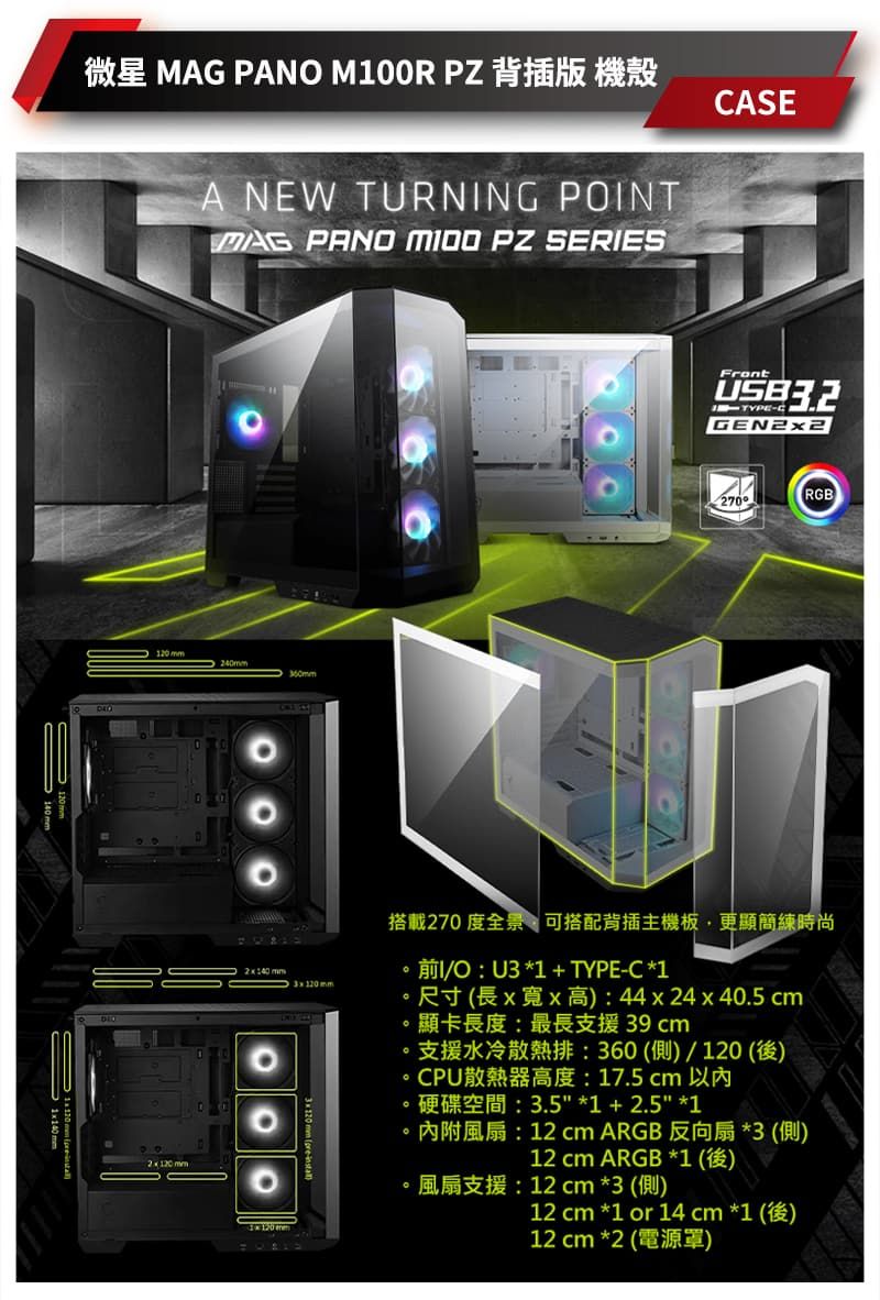 微星  PAN M00R PZ 背插版 機殼A NEW TURNING POINTMAG PANO  PZ SERIESASE240360mmFront-CGEN2270RGB2x  mm3x20mm搭載270度全景可搭配背插主機板,更顯簡練時尚 O U3   TYPE-C 1 44 x 24 x 40.5 cm。顯卡長度:最長支援39cm支援水冷散熱排:360側)/120 後)CPU散熱器高度:17.5cm 以內3.5 1  2.5 1內附風扇:12 cm ARGB 反向扇3 側)12 cm ARGB 1 (1)。風扇支援:12 cm 3 (側)12 cm 1 or 14 cm *1 (1)12 cm *2 ()