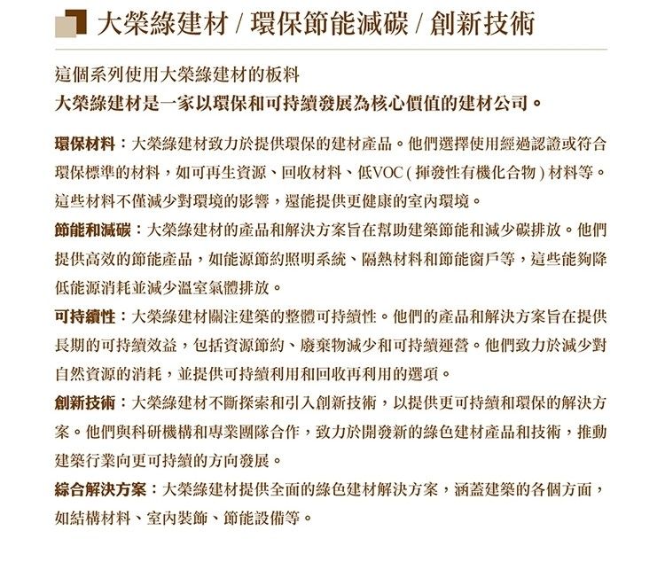 大榮建材/環保節能減碳/創新技術這個系列使用大榮綠建材的板料大榮綠建材是一家以環保和可持續發展為核心價值的建材公司。環保材料:大榮綠建材致力於提供環保的建材產品。他們選擇使用經過認證或符合環保標準的材料,如可再生回收材料低VOC(揮發性有機化合物)材料等。這些材料不僅減少對環境的影響,還能提供更健康的環境。節能和減碳:大榮綠建材的產品和解決方案旨在幫助建築節能和減少碳排放。他們提供高效的節能產品,如能源節約照明系統、隔熱材料和節能窗戶等,這些能夠降低能源消耗並減少溫室氣體排放。可持續性:大榮綠建材關注建築的整體可持續性。他們的產品和解決方案旨在提供長期的可持續效益,包括資源節約、廢棄物減少和可持續運營。他們致力於減少對自然資源的消耗,並提供可持續利用和回收再利用的選項。創新技術:大榮綠建材不斷探索和引入創新技術,以提供更可持續和環保的解決方案。他們與科研機構和專業團隊合作,致力於開發新的綠色建材產品和技術,推動建築行業向更可持續的方向發展。綜合解決方案:大榮綠建材提供全面的綠色建材解決方案,涵蓋建築的各個方面,如結構材料、、節能設備等。