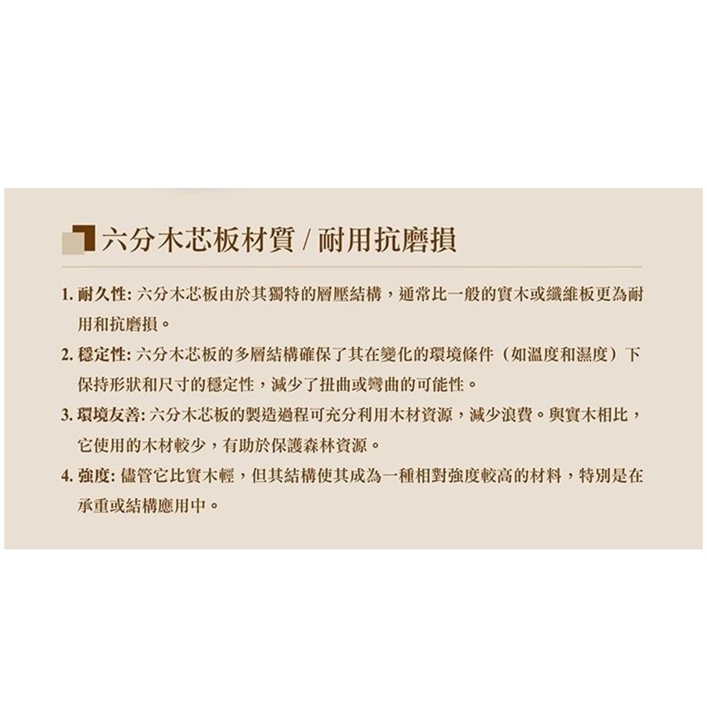 芯板材質/耐用抗磨損1.耐久性:六分木芯板由於其獨特的層結構,通常比一般的實木或纖維板更為耐用和抗磨損。2. 穩定性:六分木芯板的多層結構確保了其在變化的環境條件(如溫度和濕度)下保持形狀和尺寸的穩定性,減少了扭曲或彎曲的可能性。3.環境友善:六分木芯板的製造過程可充分利用木材资源,減少浪費。與實木相比,它使用的木材較少,有助於保護森林資源。4. 強度:儘管它比實木輕,但其結構使其成為一種相對強度較高的材料,特別是在承重或結構應用中。