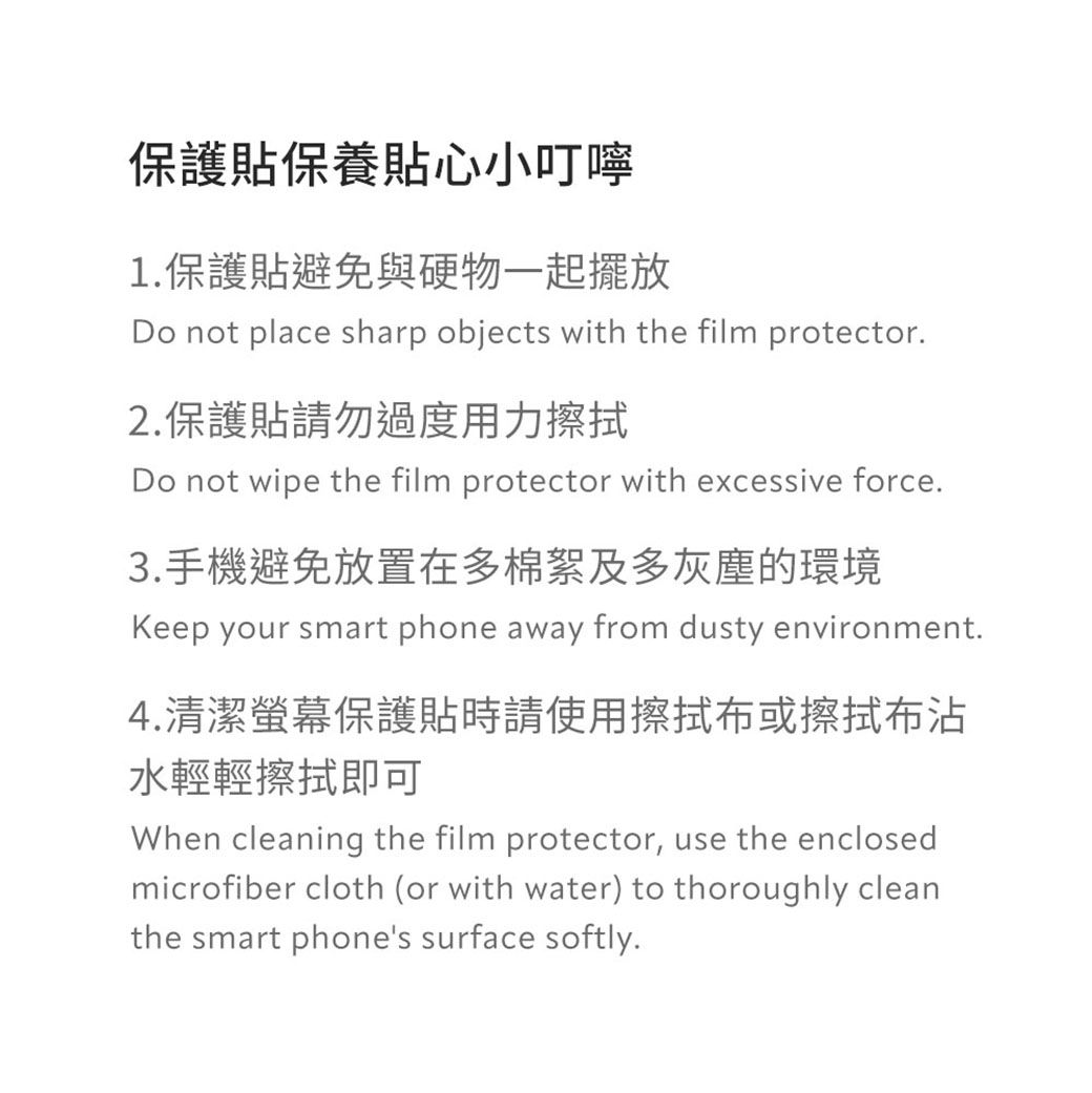 保護貼保養貼心小叮嚀1.保護貼避免與硬物一起擺放Do not place sharp objects with the film protector.2.保護貼請勿過度用力擦拭Do not wipe the film protector with excessive force.3.手機避免放置在多棉絮及多灰塵的環境Keep your smart phone away from dusty environment.4.清潔保護貼時請使用擦拭布或擦拭布沾水輕輕擦拭即可When cleaning the film protector, use the enclosedmicrofiber cloth (or with water) to thoroughly cleanthe smart phones surface softly.