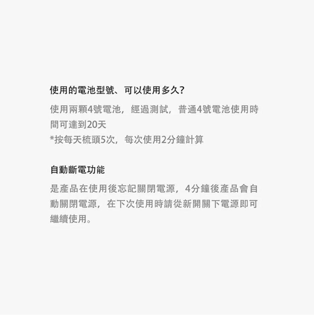 使用的電池型號、可以使用多久?使用兩顆4號電池,經過測試,普通4號電池使用時間可達到20天*按每天梳頭5次,每次使用2分鐘計算自動斷電功能是產品在使用後忘記關閉電源,4分鐘後產品會自動關閉電源,在下次使用時請從新開關下電源即可繼續使用。