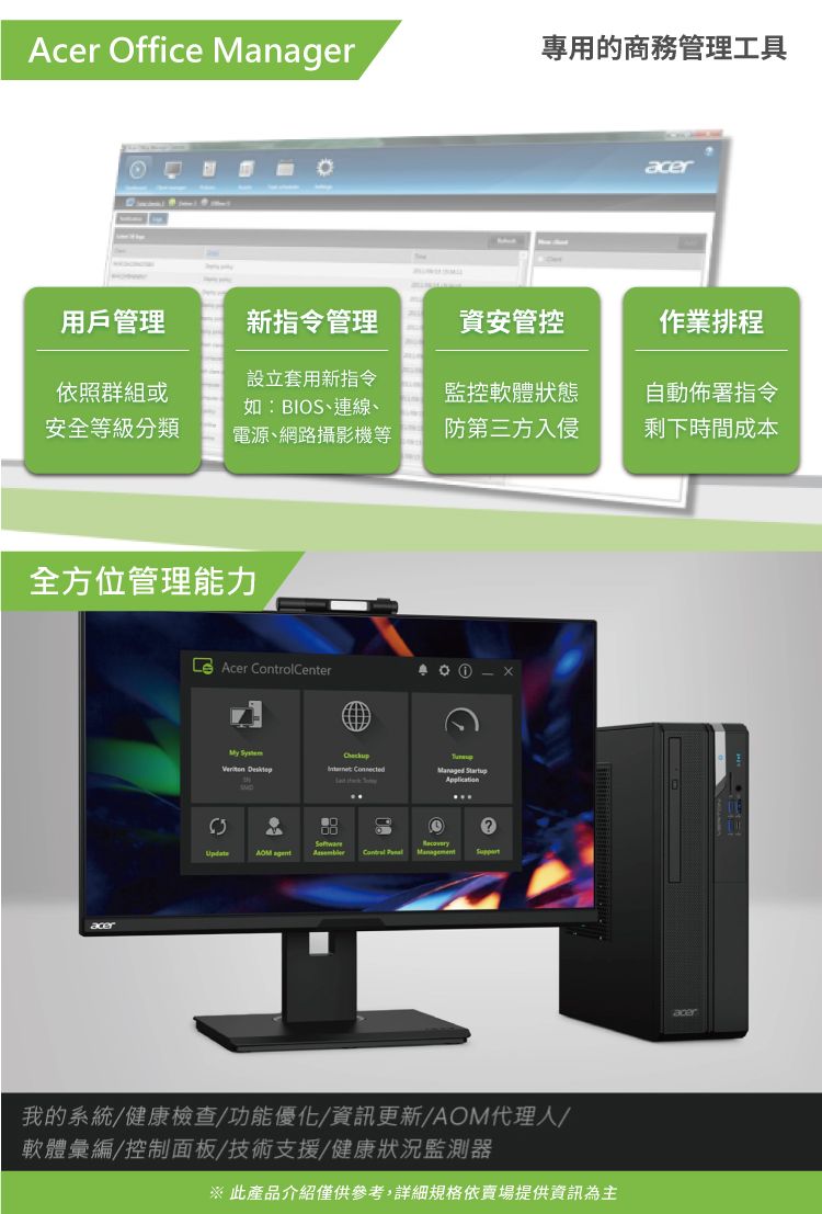 Acer Office Manager專用的商務管理工具acer用戶管理新指令管理資安管控作業排程依照群組或安全等級分類設立套用新指令如:BIOS、連線、電源、網路攝影機等監控軟體狀態自動佈署指令防第三方入侵剩下時間成本全方位管理能力acer Acer CenterMy   Managed Startup  Control  我的系統/健康檢查/功能優化/資訊更新/AOM代理人/軟體彙編/控制面板/技術支援/健康狀況監測器※ 此產品介紹僅供參考,詳細規格依賣場提供資訊為主acer