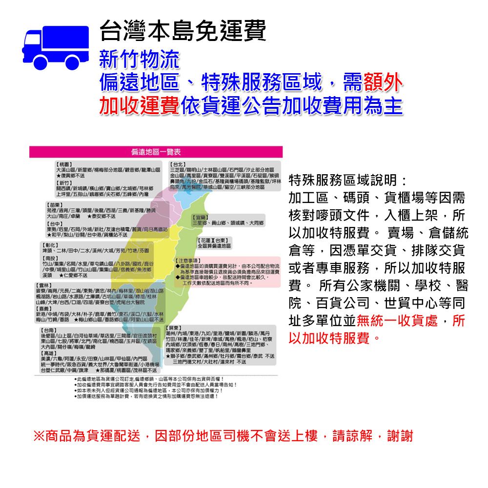 台本島免運費竹物流地特殊服務域需額外加收運費依公告加收費用主地一覽表溪楊梅部分地觀音潭復興不送新竹西橫山鄉鄉北鄉芎林鄉上坪五指山峨眉鄉/尖石鄉/五峰鄉/苗栗【台中苑裡/通宵/三灣/屋/後龍/西/三/新基隆/大山//卓蘭 泰安鄉不送東/后里/石岡/外/新/友台積電/寶/日高鐵站和平/山/谷關/台中港/貨櫃站不送【彰化埤頭二林/田中/二水/溪州/大城/芳苑/竹塘/芬園【投竹山/集集/名/水里/草屯鎮山/八卦路/國姓///埔里山區/竹山山區/集集山區/信鄉/魚池鄉溪頭 仁愛鄉不送【/背/元長/二滴/東勢/褒忠/林/梅林里/山岩湖山路湖路/岩山路/水源路/土庫鎮/古坑山區/草/湖/桂林山峰/大埤/台西/口湖/四湖/麥/虎尾台大【新港/中埔/布袋/大林/朴子/鹿草/竹/東石/口/六/水林梅山//番路 ★梅山鄉山區/番路鄉山/阿里山山不送【台南】後壁區/山上區/白河仙草埔/草店里/三/官田東山區/七股/將軍/北門/南化區//玉井區/左大區/關仔嶺/梅/龍【高雄】美濃/六龜//永安//山林區/甲仙區/門區統一夢時代/阪急百貨/義大世界/大魯閣草衙道/小港機場台塑仁武廠/中/旗津 ★那碼夏/桃區/茂林區不送【台北】三芝區//士林區山區/石門區/汐止部分地區/區/區/雙溪區/平溪區/石碇區/頭角/九份/金瓜石/基隆貨櫃場碼頭/基隆監獄/坪林/醫院/城山區/空/部分地區【宜蘭】三星鄉、員山鄉、頭城鎮、大【注意事項】【花蓮台東】地區地區如須購買運費另計由本公司配合物流基準直接報價且退換貨必須負擔商品回運費遠地區車較少故配送時間會比較久工作天依配送地區而有所不同【屏東】潮州/內埔/東港/九如/里港/鹽埔/新/麟洛/萬丹竹田/林邊佳冬/新埤/車城/萬/港/枋山、枋寮內埔鄉/頂鄉///南州/高樹/三地門鄉、瑪家鄉來義鄉/里/帆船里/鼻里★鄉/泰武鄉/滿州鄉/牡丹鄉/台鄉/泰武不送三地門德文/村/達來村 不送此遠地區貨運公司訂定偏遠、山區等本公司保有出貨與否權!加收偏費用事宜網路客服人員會先行告知費用並不會由配送人員當場告知!•如本表未但經貨運公司通報為偏地區,本公司亦保有加價權力!加價運送服務為單計費,若有退換貨之情形加購運費恕無法退還!特殊服務區域說明:加工區、碼頭、貨櫃場等因需核對頭文件,入櫃上架,所以加收特服費。 賣場、倉儲統倉等,因憑單交貨、排隊交貨或者專車服務,所以加收特服費。 所有公家機關、學校、醫院、百貨公司、世貿中心等同址多單位並無統一收貨處,所以加收特服費。※商品為貨運配送,因部份地區司機不會送上樓,請諒解,謝謝