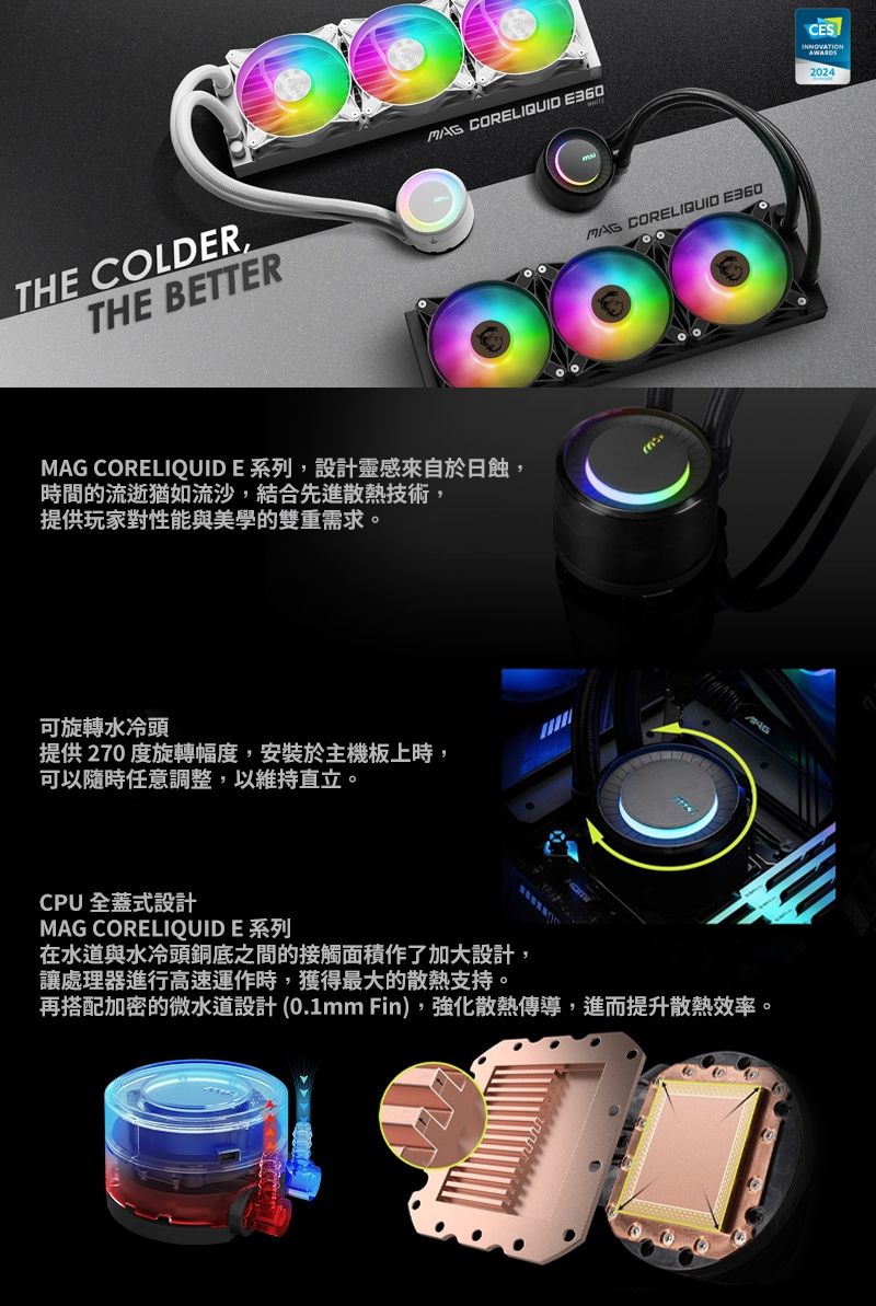 THE COLDERTHE BETTER CORELIQUID MAG CORELIQUIDE系列,設計靈感來自於日蝕,時間的流逝猶如流沙,結合先進散熱技術,提供玩家對性能與美學的雙重需求。可旋轉水冷頭提供270度旋轉幅度,安裝於主機板上時,可以隨時任意調整,以維持直立。MAG CORELIQUID CPU 全蓋式設計MAG CORELIQUID E 系列在水道與水冷頭銅底之間的接觸面積作了加大設計,讓處理器進行高速運作時,獲得最大的散熱支持。再搭配加密的微水道設計 (0.1mm Fin),強化散熱傳導,進而提升散熱效率。CESINNOVATION2024