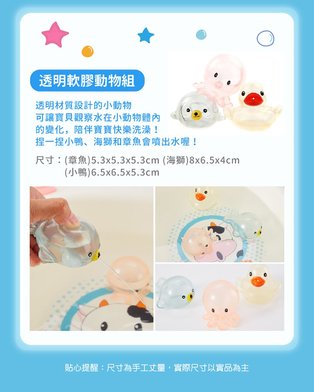 透明軟膠動物組透明材質設計的小動物可讓寶貝觀察水在小動物體內的變化,陪伴寶寶快樂洗澡!捏一捏小鴨、海獅和章魚會噴出水喔!尺寸:(章魚)5.3x5.3x5.3cm (海獅)8x6.5x4cm(小鴨)6.5x6.5x5.3cm貼心提醒:尺寸為手工丈量,實際尺寸以實品為主