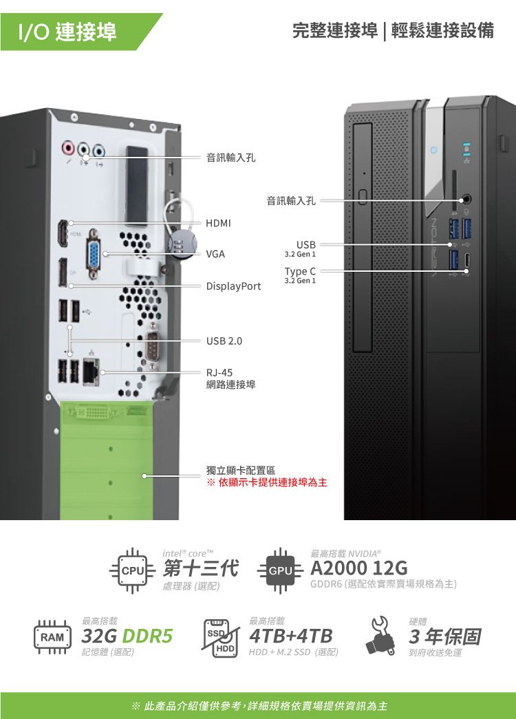 I/O 連接埠RAM音訊輸入孔最高32G DDR5記憶體 (選配)HDMIVGADisplayPortUSB 2.0RJ-45網路連接埠完整連接埠|輕鬆連接設備音訊輸入孔HDDUSB3.2 Gen 1獨立顯卡配置區※ 顯示卡提供連接埠為主intel core最高 NVIDIA® 第十三代  A2000 12G處理器 (選配) c3.2 Gen 1GDDR6 (選配依實際賣場規格為主)最高搭載4TB+4TBHDD + M.2 SSD(選配)※ 此產品介紹僅供參考,詳細規格依賣場提供資訊為主3年保固到府收送免運