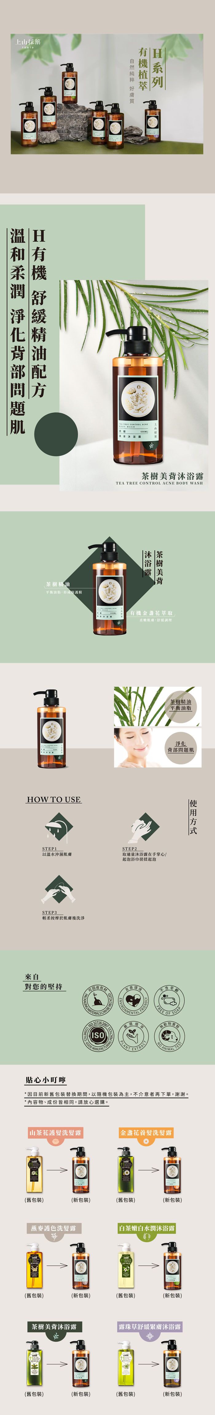 採藥 H  精油平衡油脂形成保護膜  CONTROL 上採茶樹美TEA TREE CONTROL ACNE BODY WASHHOW TO USE茶樹美背沐浴露有機金盞花萃取茶樹精油平衡油脂淨化背部問STEP1STEP2以溫水沖濕肌膚取適量沐浴露在手掌心/起泡浴巾搓揉起泡STEP3輕柔按摩於肌膚後洗淨來自對您的堅持可回收材 CAN 方式(ISO環境GOOD MANUFACTUREFRIENDLYPLANT 不含題FREEOFSOAP 貼心小叮嚀*因目前新舊包裝替換期間,以隨機包裝為主,不介意者再下單,謝謝。*內容物、成份皆相同,請放心選購。 山茶花護髮洗髮露金盞花養髮洗髮露(舊包裝)(新包裝)(舊包裝)(新包裝)燕麥護色洗髮露|白茶嫩白水潤沐浴露(舊包裝)(新包裝)(舊包裝)(新包裝)茶樹美背沐浴露露珠草舒緩緊膚沐浴露(舊包裝)(新包裝)(舊包裝)(新包裝)