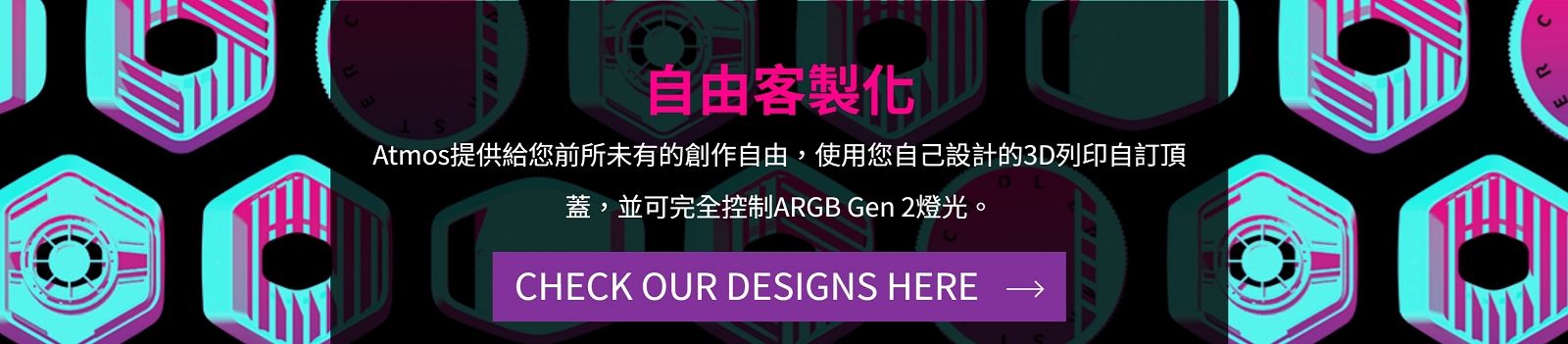 自由客製化Atmos提供給您前所未有的創作自由,使用您自己設計的3D列印自訂頂蓋,並可完全控制ARGB Gen 2燈光。CHECK OUR DESIGNS HERE