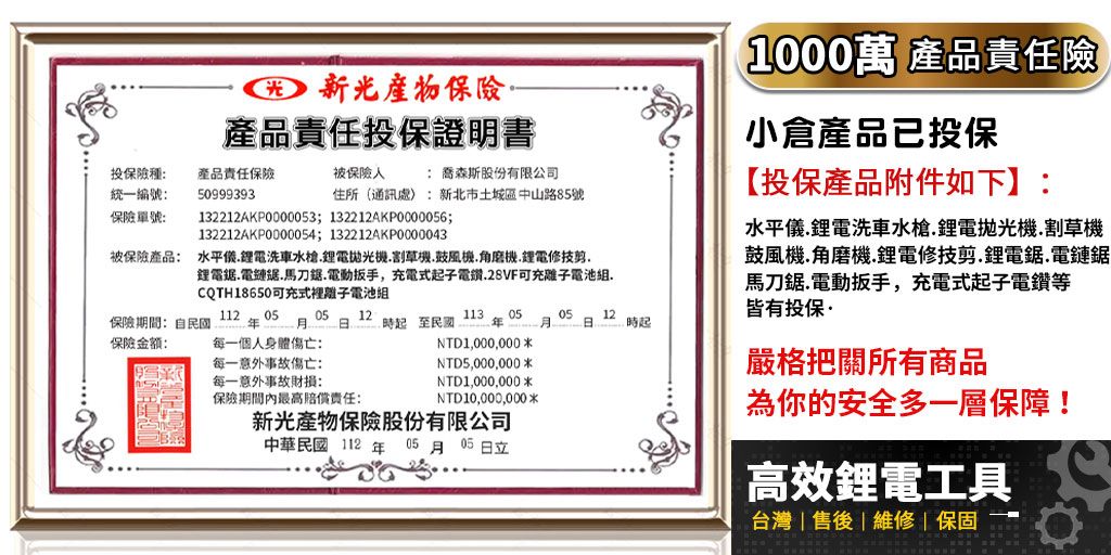 產品責任投保證明書投保險種統一編號產品責任保險50999393被保險: 喬森斯股份有限公司住所通訊處:新北市土城區中山路85號保險單號:132212AKP0000053; 132212AKP0000056;132212AKP0000054;132212AKP0000043被保險產品: 水平鋰電洗車水槍鋰電機割草機鼓風機.角磨機.鋰電修.鋰電.電鏈.馬刀.電動扳手,充電式子電鑽.28VF可充離子電池組.CQTH18650可充式裡離子電池組113 05保險期間:自民國保險:112年 0505 12 .起至民國0512月日起每一個人身體傷亡:NTD1,000,000每一意外事故傷亡:NTD5,000,000每一意外事故財損:NTD1,000,000保險期間內最高責任:NTD10,000,000*新光產物保險股份有限公司中華民國112年05月05日立(1000萬 產品責任險小倉產品已投保【投保產品附件如下】:水平儀.鋰電洗車水槍.鋰電拋光機.割草機鼓風機.角磨機.鋰電修技剪.鋰電鋸.電鏈鋸馬刀鋸.電動扳手,充電式起子電鑽等皆有投保嚴格把關所有商品為你的安全多一層保障!高效鋰電工具台灣|售後維修|保固