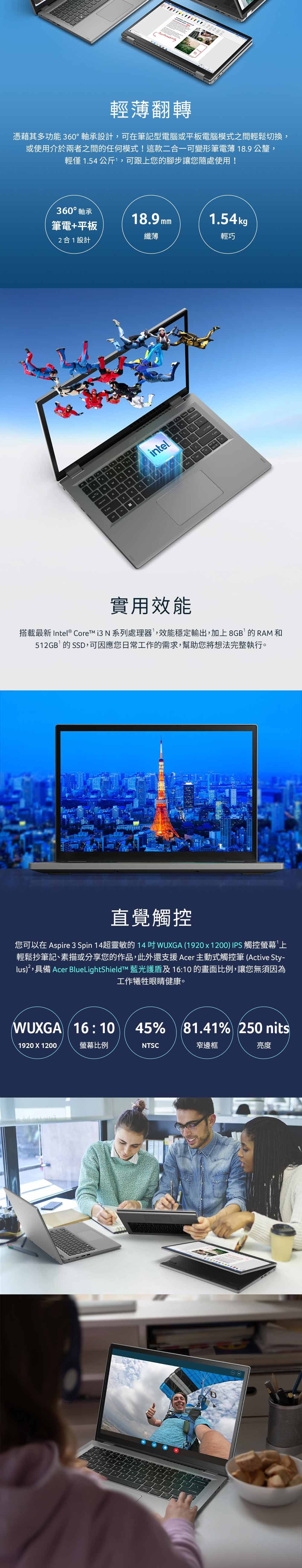 輕翻轉憑藉其多功能 360°軸承設計,可在筆記型電腦或平板電腦模式之間輕鬆切換,或使用介於兩者之間的任何模式!這款二合一可變形筆電薄 189公釐,輕僅1.54公斤,可跟上您的腳步讓您隨處使用!360° 軸承筆電+平板合1設計D2intel.18.9mm1.54kg纖薄輕巧A實用效能搭載最新 Intel® Core  N 系列處理器,效能穩定輸出,加上8GB的RAM和512GB的SSD,可因應您日常工作的需求,幫助您將想法完整執行。直覺觸控您可以在 Aspire 3 Spin 超靈敏的 14 WUGA 1920x1200) IPS 觸控螢幕上輕鬆抄筆記、素描或分享您的作品,此外還支援 Acer 主動式觸控筆 (Active Sty-lus),具備 Acer BlueLightShieldT 藍光及 16:10 的畫面,讓您無須因為工作犧牲眼睛健康。WUXGA (16:10 45% 81.41% 250 nits1920 X 1200螢幕比例NTSC窄邊框亮度