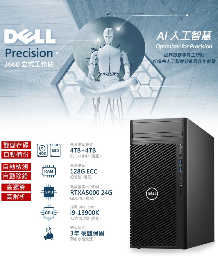 Precision3660立式工作站AI人工智慧Optimizer for Precision世界首款專為工作站打造的人工智慧效能最佳化軟體雙儲存碟SSD自動備份HDD 自動檢測RAM 自動除錯高運算高解析GPUCPU最高搭載雙碟4TB+4TBSSD+HDD選配最高搭載128G ECC記憶體 (選配)最高搭載 NVIDIARTXA5000 24GGDDR6 (選配)搭載 Intel corn9-13900K13代處理器(選配)安心保固3年 硬體保固到府收送免運()