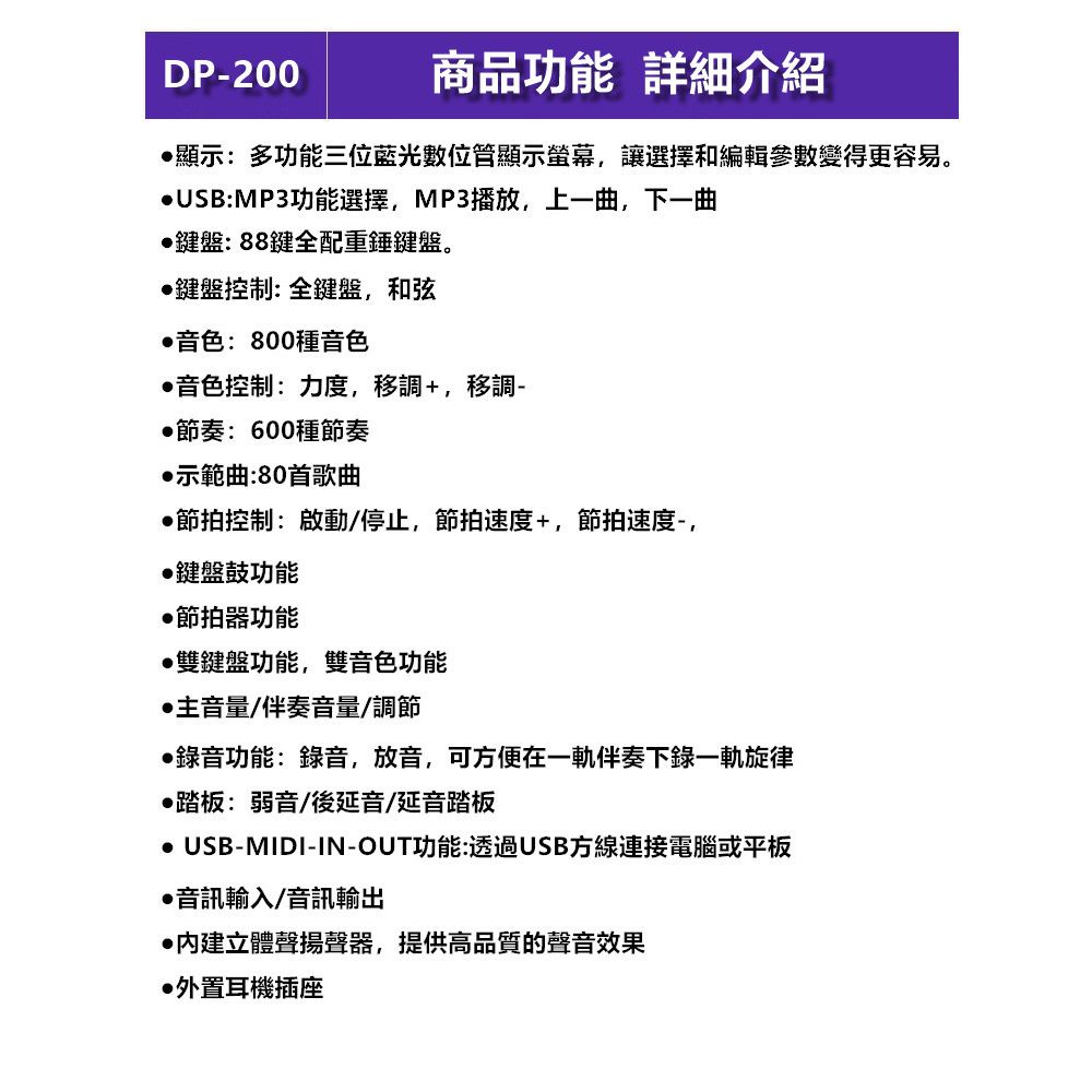 DP-200商品功能 詳細介紹顯示:多功能三位藍光數位顯示螢幕,讓選擇和編輯參數變得更容易。USB:MP3功能選擇,MP3播放,上一曲,下一曲鍵盤:88鍵全配重錘鍵盤。鍵盤控制:全鍵盤,和弦音色:800種音色音色控制:力度,移調+,移調-節奏:600種節奏示範曲:80首歌曲節拍控制:啟動/停止,節拍速度+,節拍速度,鍵盤鼓功能節拍器功能雙鍵盤功能,雙音色功能主音量/伴奏音量/調節錄音功能:錄音,放音,可方便在一伴奏下錄一軌旋律踏板:弱音/後延音/延音踏板 USB-MIDI-IN-OUT功能:透過USB線連接電腦或平板音訊輸入/音訊輸出立體聲揚聲器,提供高品質的聲音效果外置耳機插座