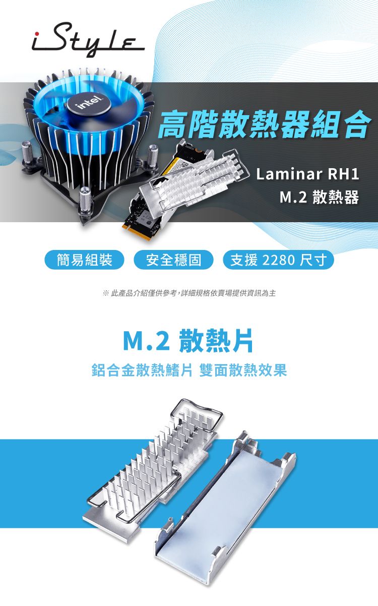 intel高階散熱器組合Laminar RH1M.2 散熱器簡易組裝安全穩固 支援 2280 尺寸※此產品介紹僅供參考,詳細規格依賣場提供資訊為主M.2 散熱片鋁合金散熱鰭片 雙面散熱效果