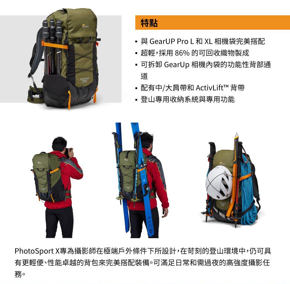 特點與 GearUP Pro L 和 XL 相機袋完美搭配超輕,採用86%的可回收織物製成可拆卸 GearUp 相機內袋的功能性背部通配有中/大肩帶和 ActivLift™ 背帶登山專用收納系統與專用功能PhotoSport X專為攝影師在極端戶外條件下所設計,在苛刻的登山環境中,仍可具有更輕便、性能卓越的背包來完美搭配裝備。可滿足日常和需過夜的高強度攝影任務。