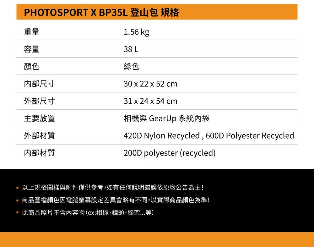 PHOTOSPORT X BP35L 登山包 規格重量容量顏色内部尺寸1.56 kg38 L綠色30 x 22 x 52 cm31 x 24 x 54 cm外部尺寸主要放置相機與 GearUp 系統內袋外部材質材質420D Nylon Recycled, 600D Polyester Recycled200D polyester (recycled)以上規格圖樣與附件僅供參考,如有任何說明錯誤依原廠公告為主!商品圖檔顏色因電腦螢幕設定差異會略有不同,以實際商品顏色為準!此商品照片不含內容物(ex:相機、鏡頭、腳架...等)