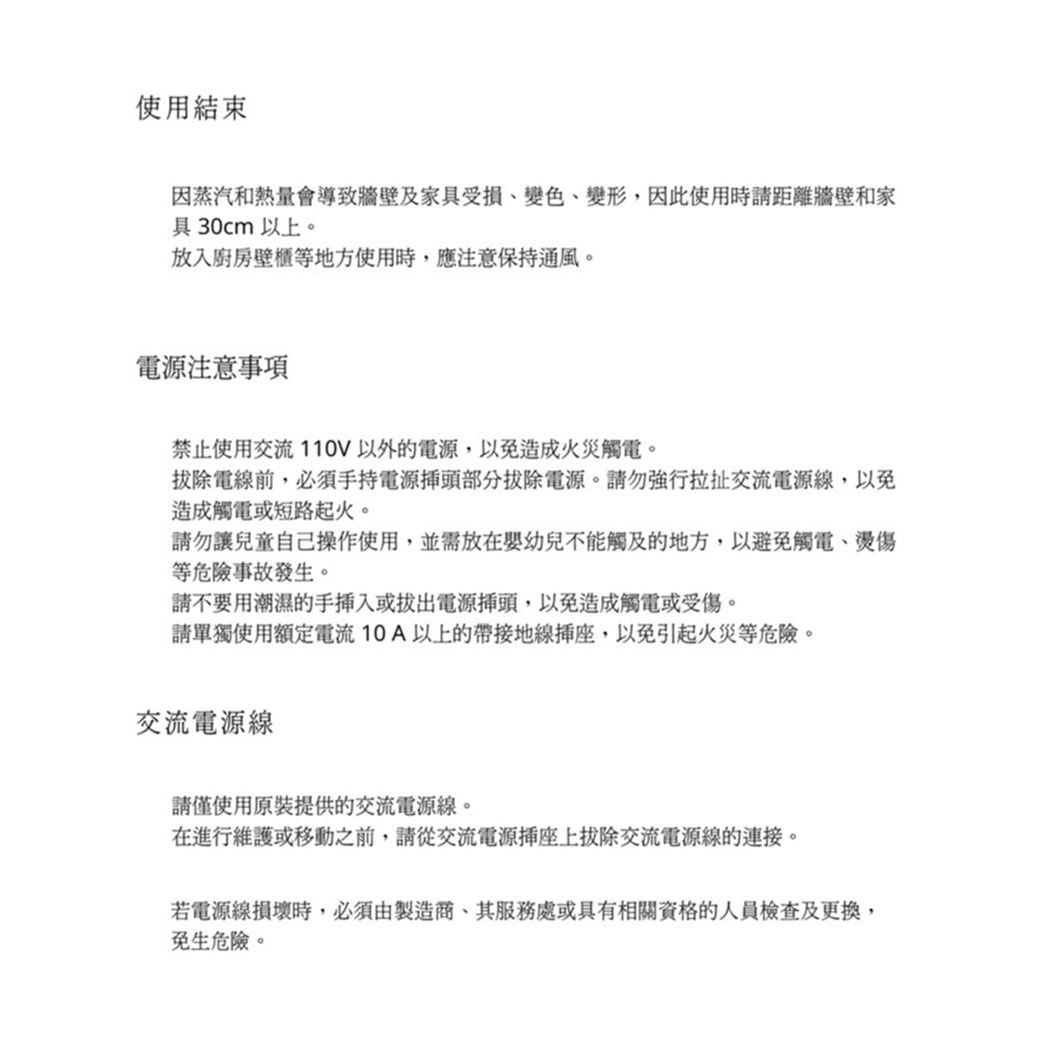 使用結束因蒸汽和熱量會導致牆壁及家具受損、變色、變形因此使用時請距離牆壁和家具30cm以上。放入廚房壁櫃地方使用時,應注意保持通風。電源注意事項禁止使用交流110V以外的電源,以免造成火災觸電。拔除電前,必須手持電源部分拔除電源。請勿強行拉扯交流電源線,以免造成觸電或短路起火。請勿讓兒童自己操作使用,並放在嬰幼兒不能觸及的地方,以避免觸電、燙傷等危險事故發生。請不要用潮濕的手插入或拔出電源插頭,以免造成觸電或受傷。請單獨使用額定電流10A以上的帶接地線,以免引起火災等危險。交流電源線請僅使用原裝提供的交流電源線。在進行維護或移動之前,請從交流電源插座上拔除交流電源線的連接。若電源線損壞時,必須由製造,其服務處或具有相關資格的人員檢查及更換,免生危險。