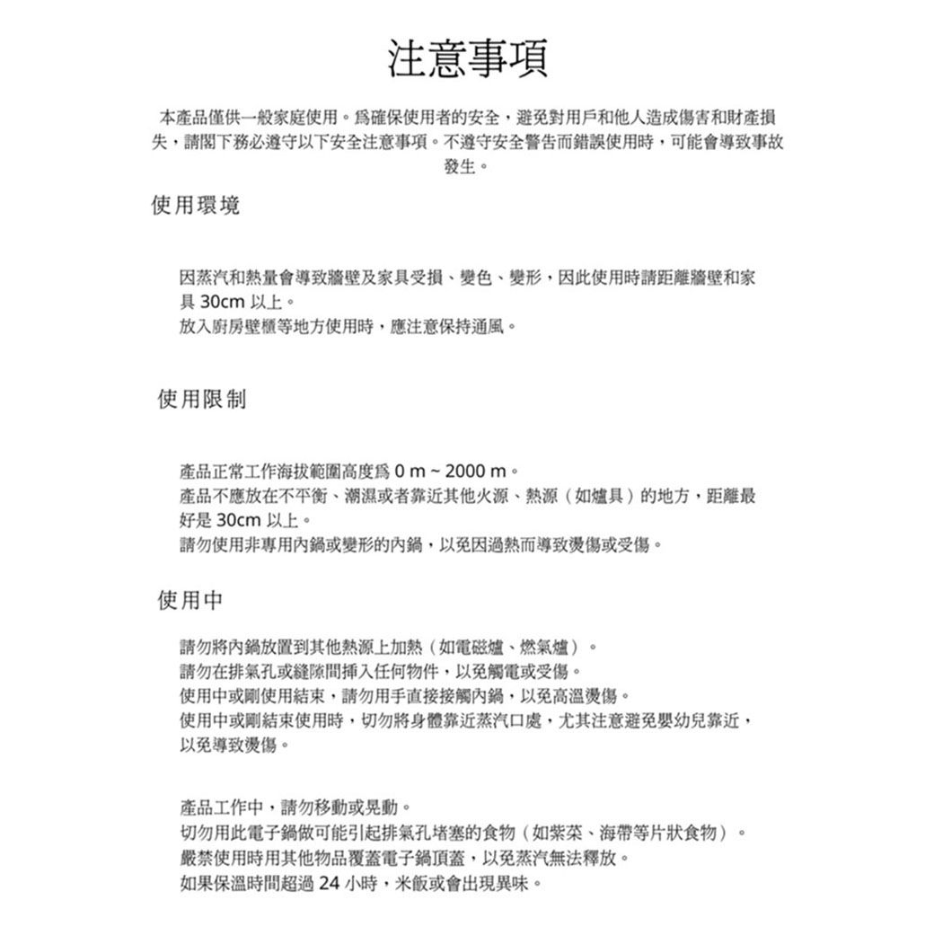 注意事項本產品僅供一般家庭使用。確保使用者的安全,避免對用戶和他人造成傷害和財產失,請閣下務必遵守以下安全注意事項。不遵守安全警告而錯誤使用時,可能會導致事故發生。使用環境因蒸汽和熱量會導致牆壁及家具受損變色變形,因此使用時請距離牆壁和家具30cm以上。放入廚房壁櫃等地方使用時,應注意保持通風。使用限制產品正常工作海拔範圍高度~2000m。產品不應放在、潮濕或者靠近其他火源、熱源(如爐具)的地方,距離最好是30cm以上。請勿使用非專用內鍋或變形的內鍋,以免因過熱而導致燙傷或受傷。使用中請勿將內鍋放置到其他熱源上加熱(如電磁爐、燃氣爐)。請勿在排氣孔或插入任何物件,以免觸電或受傷。使用中或剛使用結束,請勿用手直接接觸內鍋,以免高溫燙傷。使用中或剛結束使用時,切勿將身體靠近蒸汽口處,尤其注意避免嬰幼兒靠近,以免導致燙傷。產品工作中,請勿移動或晃動。切勿用此電子鍋做可能引起排氣孔堵塞的食物(如、海帶等片狀食物)。嚴禁使用時用其他物品覆蓋電子鍋頂蓋,以免蒸汽無法釋放。如果保溫時間超過24小時,米飯或會出現異味。