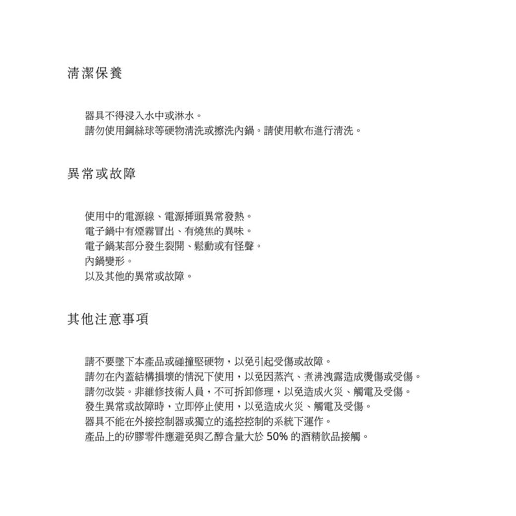 清潔保養器具不得浸入水中或淋水。請勿使用鋼絲球等硬物清洗或擦洗鍋。請使用軟布進行清洗。異常或故障使用中的電源線電源插頭異常發熱。電子鍋中有煙霧冒出有燒焦的異味。電子鍋某部分發生裂開鬆動或有怪聲。內鍋變形。以及其他的異常或故障。其他注意事項請不要本產品或碰撞堅硬物,以免引起受傷或故障。請勿在內蓋結構損壞的情況下使用,以免因蒸汽煮沸洩露造成燙傷或受傷。請勿改裝。非維修技術人員,不可拆卸修理,以免造成火災觸電及受傷。發生異常或故障時,立即停止使用,以免造成火災、觸電及受傷。器具不能在外接控制器或獨立的遙控控制的系統下運作。產品上的矽膠零件應避免與乙醇含量大於50%的酒精飲品接觸。