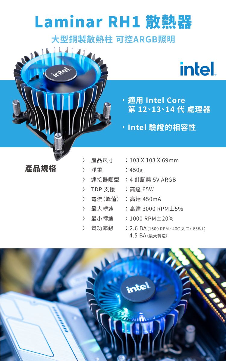 Laminar RH1 散熱器大型銅製散熱柱 可控ARGB照明intelintel.適用 Intel Core第 12、13、14代 處理器Intel 驗證的相容性 產品尺寸 103 X 103 X 69mm產品規格 淨重 連接器類型 TDP支援 電流(峰值) 最大轉速 最小轉速 聲功率級450g4針腳與5VARGB高達65W高達450mA:高達 3000 RPM±5%:1000 RPM±20%:2.6BA(1600 RPM,40C入口,65W);4.5BA(最大轉速)intel