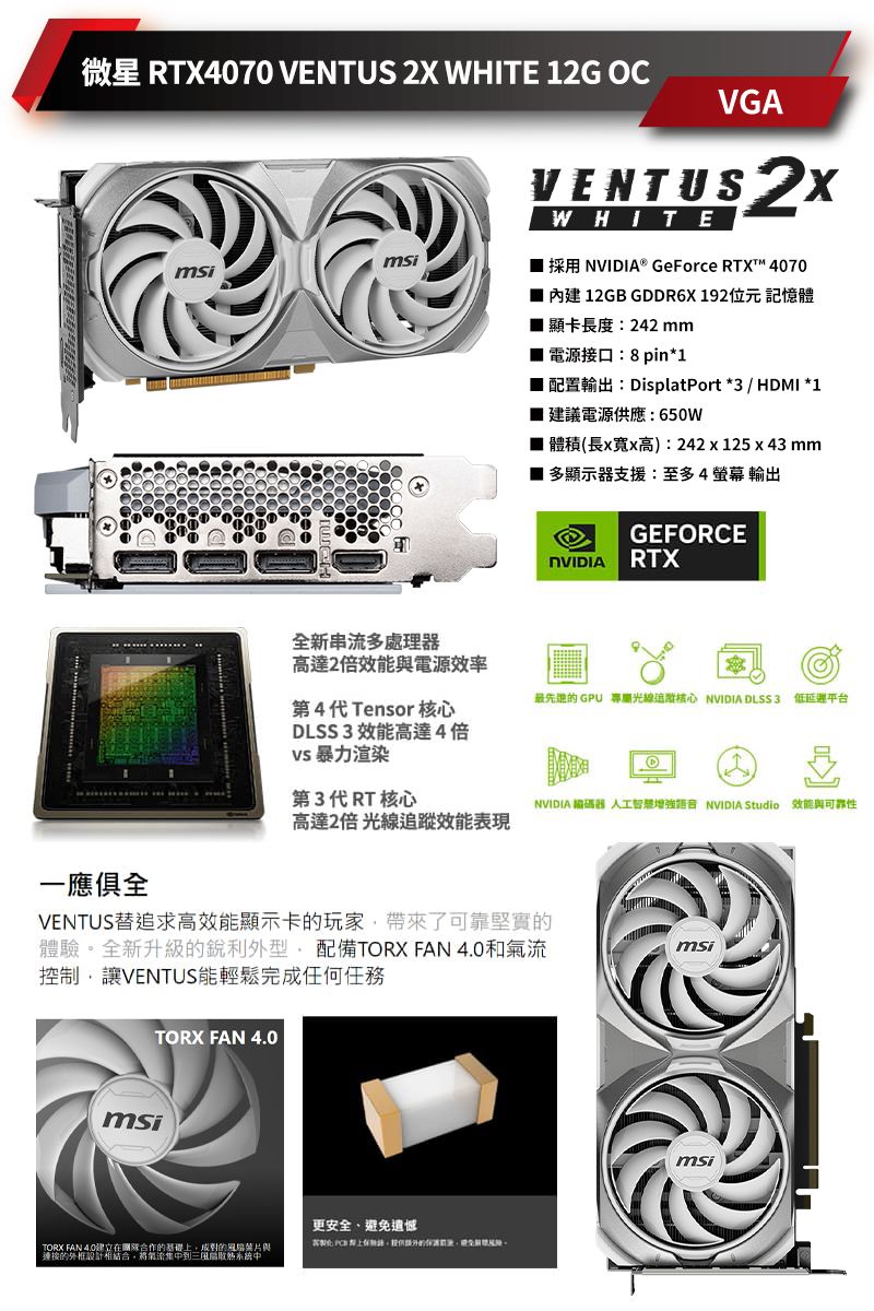 微星 RTX4070 VENTUS  WHITE 2G OCmsiVGAVENTUS 2XWHITE1採用® GeForce RTX 4070 內建 12GB GDDR6X192位元記憶體 顯卡長度:242 mm 電源接口:8pin*1 配置輸出:DisplatPort *3 / HDMI *1■ 建議電源供應:650W■ 體積(長x寬x高):242x125x43 mm■ 多顯示器支援:至多4螢幕輸出GEFORCENVIDIA RTX全新串流多高達2倍效能與電源效率最先进的 GPU 光線追核心 NVIDIA DLSS3 低延遲平台第4代Tensor核心DLSS3 效能高達4倍 暴力渲染第3代RT核心NVIDIA 編碼器 人工智是增強 NVIDIA Studio 效能與可靠性高達2倍 光線效能表現一應俱全VENTUS追求高效能顯示卡的玩家了可靠堅實的體驗全新升級的銳利外型配備TORX FAN 和氣流控制讓VENTUS能輕鬆完成任何任務TORX FAN 4.0msiTORX FAN 4.0在合作的基礎上成對的與連接的設計相結合,將氣流集中三系統中更安全、避免遺憾msimsi