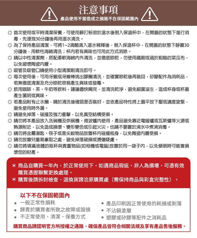 注意事項產品使用不當造成之損毀不在保固範圍首次使用或平時清潔保養可使用蘇打粉溶於溫水後倒入保溫杯中,在開蓋的狀態下進行消毒,先浸泡30分鐘後再用溫水清洗。為了保持產品清潔,可將1~2滴醋滴入溫水稀釋後,倒入保溫杯中,在開蓋的狀態下靜置30分鐘後,用軟性海綿清洗杯若有異味也可用此方式消除。請以中性清潔劑,搭配柔軟海綿清洗,並徹底,勿使用鐵刷或過於粗糙的菜瓜布,以免破壞陶瓷。吸管及吸管口請使用小型清潔刷清洗即可。每次使用後,可用牙籤或牙線棒挑出膠圈清洗,並確實晾乾後再裝回,矽膠配件為消耗品,若無徹底清潔及充分晾乾容易產生異味或發霉。 飲用咖啡茶、牛奶等飲料,建議儘快喝完,並清洗乾淨,避免細菌滋生,造成杯身或杯蓋產生菌斑或異味。 若產品附有止水圈,請於清洗後確認是否裝好,並依產品特性將上蓋平放下壓或適度旋緊,避免使用時外漏。請避免掉落、碰撞及強力衝擊,以免真空結構受損。 請勿將本產品放入洗碗機及烘碗機、微波爐使用,產品避免靠近電暖爐或瓦斯爐等火源或熱源附近,以免造成損壞、變形變色或引起火災。也請不要置於沸水中煮沸消毒。◎ 請勿將金屬湯匙、筷子或是尖銳物品放置杯內碰撞瓶身,以免陶瓷受損。◎ 請勿放置兒童易拿取之處,避免掉落破損或燙傷疑慮。◎ 請勿將填滿液體的瓶杯與貴重物品(如相機或電腦)放置於同一袋子內,以免傾倒時可能會損壞您的財產。* 商品自購買一年內,於正常使用下,如遇商品瑕疵、非人為損壞,可憑有效購買憑證聯繫更換處理。*購買後請拆封檢查,退換貨請洽原購買處(需保持商品與彩盒完整性)以下不在保固範圍內一般正常性損耗歸責於購買者所致之故障或毀損 不正常使用、清潔、保養方式 產品印刷因正常使用的耗損或剝落 不沾鍋塗層 塑膠或矽膠等配件之消耗品購買商品請認明官方所授權之通路,確保產品皆符合相關法規及享有產品售後服務。